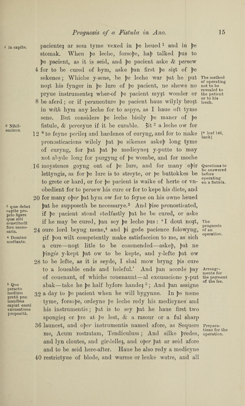 i in capite. 2 Nihil- ominus. 3 quae debet capite pro- prio figere quae sibi constiteiit fore neces- saria. •* Domino mediante. 6 Quo peracto medium pretii prae manibus capiat omni excusatione proposita. paciente^ ar soni tyme vexed in |?e lieued1 and in pe stomak. Wlien ]?e leche, forso]?e, ha]? talked Jms to }?e pacient, as it is seid, and pe pacient aske & persew 4 for to be cured of hym, aske ]?an first pe si^t of pe sekenes; Whiclie y-sene, be pe leche war J?at he put no^t his fynger in J?e lure of J?e pacient, ne shewe no pryue instrumented wher-of ]?e pacient my^t wonder or 8 be aferd; or if perauenture J?e pacient haue wilyly bro^t in with hym any leche for to aspye, as I haue oft tyme sene. But considere J?e leche bisily pe maner of J?e fistule, & perceyue if it be curable. 2 a leche o\v for 12 * to feyne periled and hardenes of curyng, and for to make pronosticacions wilely }?at pe sikenes aske]? long tyme of curyng, for }?at ]?at ]?e medicyned y-putte to may not abyde long for purgyng of J?e wombe, and for moche 16 moystenes goyng out of J?e lure, and for many o]?ir lettyngis, as for }?e lure is to streyte, or }?e buttokkes be to grete or hard, or for ]?e pacient is waike of herte or vn- obedient for to persew his cure or for to kepe his diete, and 20 for many oper ]?at hym ow for to feyne on his owne heued ]?at he supposeth be necessarye.3 And ]?ise pronosticated, if }?e pacient stond stedfastly ]?at he be cured, or aske if he may be cured, }?an sey ]?e leche }ras : ‘I dout nodt, 24 oure lord beyng mene,4 and ]?i gode pacience folowyng, dif }?ou wilt cemipetently make satisfaccion to me, as sich a cure—nodt litle to be commended—aske]?, J?at ne J?ingfs y-kept J?at ow to be kepte, and y-lefte ]?at ow 28 to be lefte, as it is seyde, I shal mow bryng }?is cure to a loueable ende and heleful.’ And J?an acorde ]?ay of couenant, of whiche couenaunt—al excusacione y-put abak—take he J?e half byfore handed 51 And f)an assigne 32 a day to J?e pacient when he will bygynne. In ]?e mene tyme, forso]?e, ordeyne pe leche redy his medicynes and his instrumentis; }?at is to sey J?at he haue first two spongied or J?re at ]?e lest, & a rasour or a ful sharp 36 launcet, and oper instrumentis named afore, as Sequere me, Acum rostratam, Tendiculum; And silke ]?redes, and lyn cloutes, and girdelled, and oper J?at ar seid afore and to be seid here-after. Haue he also redy a medicyne 40 restrictyue of blode, and warme or leuke watre, and all The method of operating not to be revealed to the patient or to his leech. [* leaf 146, back] Questions to be answered before operating on a fistula. The prognosis of an operation. Arrange¬ ments for the payment of the fee. Prepara¬ tions for the operation.