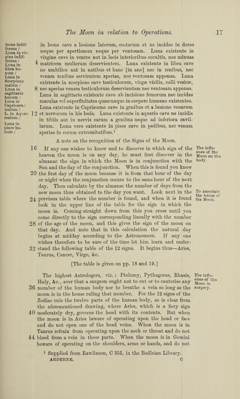 leone indif- ferens / Luna in vir- gine indif- ferens / Luna in libra bo- num / Luna in Scorpione malum / Luna in sagittario bonum / Luna in Capricorn: malum / L. in Aquar malum / Luna in pisce bo¬ num / in leone cave a kesione laterum, coatarum et ne incidas in dorso neque per apertionem neque per ventosam. Luna existente in virgine cave in ventre aut in locis interioribus occultis, nec minuas 1 matricem mulierum deservientem. Luna existente in libra cave ne umbilico aut in natibus et hanc [in ano] nec in renibus, nec venam renibus servientem aperias, nec ventosam apponas. Luna existente in scorpione cave testiculorum, virgse virilis, colli vesicse, 8 nec aperias venam testiculorum deservientem nec ventosam apponas. Luna in sagittario existente cave ab incisione femorum nec incidas maculas vcl superduitates quascunque in corpore humano existentes. Luna existente in Capricorno cave in genibus et a lresione venarum . 12 et nervorum in his locis. Luna existente in aquario cave ne incidis in tibiis aut in nervis earum a genibus usque ad inferiora cavil- larum. Luna vero existente in pisce cave in pedibus, nec venam aperias in eorum extremitatibus.1 A note on the recognition of the Signs of the Moon. 1G If any one wishes to know and to discover in which sign of the Tlie ^flu- heaven the moon is on any day, he must first discover in the Moon on the almanac the sign in which the Moon is in conjunction with the body- Sun and the day of the conjunction. When this is found you know 20 the first day of the moon because it is from that hour of the day or night when the conjunction occurs to the same hour of the next day. Then calculate by the almanac the number of days from the new moon thus obtained to the day you want. Look next in the ascertain 24 previous table where the number is found, and when it is found the Moon, look in the upper line of the table for the sign in which the moon is. Coming straight down from this you cross until you come directly to the sign corresponding lineally with the number 28 of the age of the moon, and this gives the sign of the moon on that day. And note that in this calculation the natural day begins at midday according to the Astronomers. If any one wishes therefore to be sure of the time let him learn and under- 32 stand the following table of the 12 signs. It begins thus—Aries, Taurus, Cancer, Virgo, &c. [The table is given on pp. 18 and 19.] The highest Astrologers, viz. : Ptolomy, Pythagoras, Rhasis, The influ- Haly, &c., aver that a surgeon ought not to cut or to cauterise any Moori0futlm 36 member of the human body nor to breathe a vein so long as the surgery, moon is in the house ruling that member. For the 12 signs of the Zodiac rule the twelve parts of the human body, as is clear from the aforementioned drawing, where Aries, which is a fiery sign 40 moderately dry, governs the head with its contents. But when the moon is in Aries beware of operating upon the head or face and do not open one of the head veins. When the moon is in Taurus refrain from operating upon the neck or throat and do not 44 bleed from a vein in these parts. When the moon is in Gemini beware of operating on the shoulders, arms or hands, and do not 1 Supplied from Rawlinson, C 355, in the Bodleian Library. ARDERNE. C