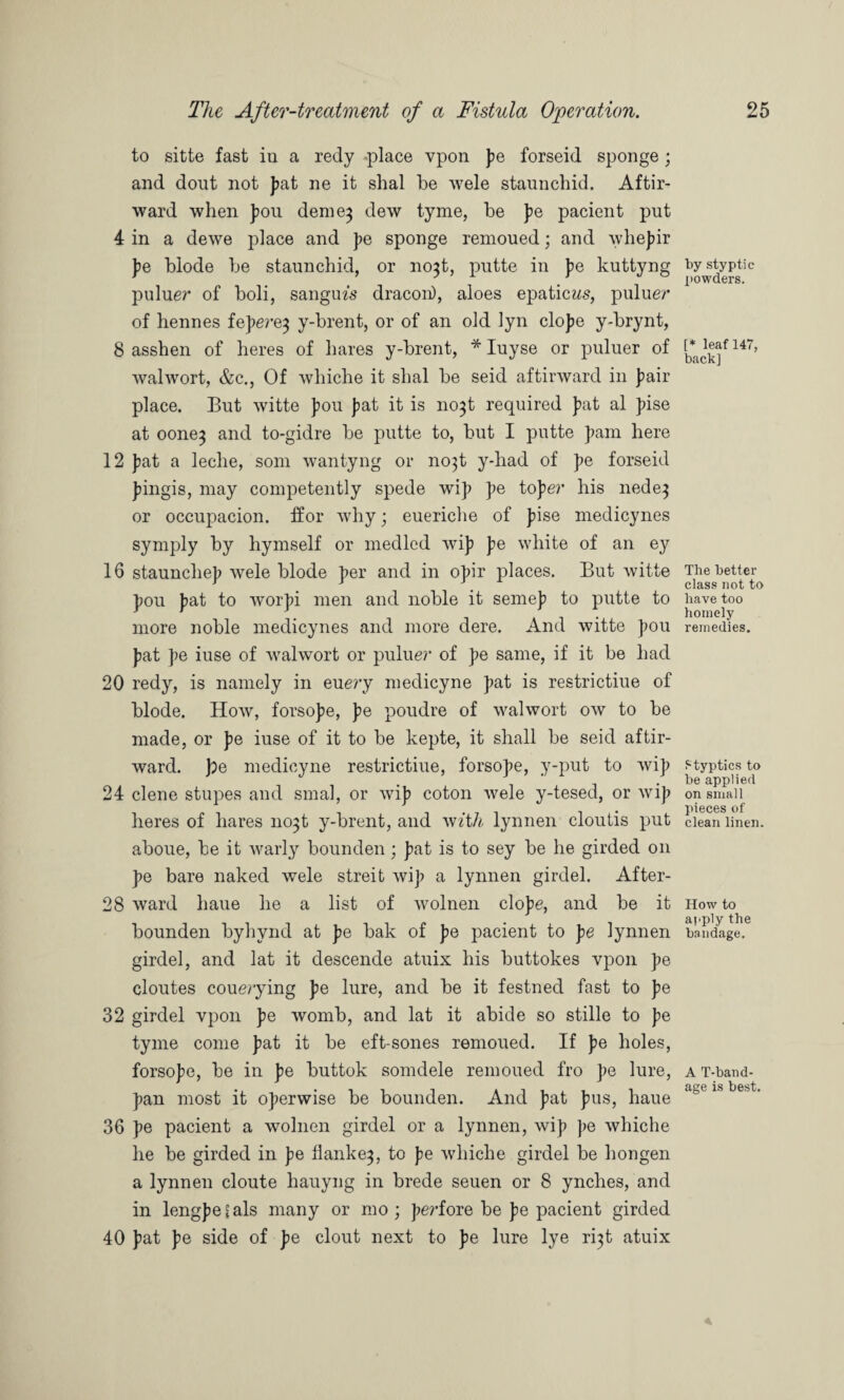 to sitte fast in a redy -place vpon pe forseid sponge; and dout not pat ne it shal be wele staunchid. Aftir- ward when pou deme^ dew tyme, be pe pacient put 4 in a dewe place and pe sponge remoued; and whepir pe blode be staunchid, or no$t, putte in pe kuttyng puluer of boli, sanguis dracon), aloes epaticifs, puluer of hennes fepere^ y-brent, or of an old lyn elope y-brynt, 8 asshen of heres of hares y-brent, * Iuyse or puluer of walwort, &c., Of whiche it shal be seid aftinvard in pair place. But witte pou J)at it is no^t required J>at al pise at oone^ and to-gidre be putte to, but I putte pam here 12 pat a leclie, som wantyng or no}t y-liad of pe forseid pingis, may competently spede wip pe toper his nede} or occupacion. ffor why; eueriche of pise medicynes symply by hymself or medled wip pe white of an ey 16 stauncliep wele blode per and in opir places. But witte pou pat to worpi men and noble it semep to putte to more noble medicynes and more dere. And witte pou pat pe iuse of walwort or puluer of pe same, if it be had 20 redy, is namely in euery medicyne pat is restrictiue of blode. How, forsope, pe poudre of walwort ow to be made, or pe iuse of it to be kepte, it shall be seid aftir- ward. pe medicyne restrictiue, forsope, y-put to wip 24 clene stupes and smal, or wip coton wele y-tesed, or wip heres of hares 11031 y-brent, and with lynnen cloutis put aboue, be it warly bounden; pat is to sey be he girded 011 pe bare naked wele streit wip a lynnen girdel. After- 28 ward haue lie a list of wolnen elope, and be it bounden byhynd at pe bak of pe pacient to pe lynnen girdel, and lat it descende atuix his buttokes vpon pe cloutes couerying pe lure, and be it festned fast to pe 32 girdel vpon pe womb, and lat it abide so stille to pe tyme come pat it be eft-sones remoued. If pe holes, forsope, be in pe buttok somdele remoued fro pe lure, pan most it operwise be bounden. And pat pus, haue 36 pe pacient a wolnen girdel or a lynnen, wip pe whiche he be girded in pe flanke^, to pe whiche girdel be hongen a lynnen cloute hauyng in brede seuen or 8 ynches, and in lengpefals many or mo ; perfore be pe pacient girded 40 pat pe side of pe clout next to pe lure lye r^t atuix by styptic powders. [* leaf 147, back] The better class not to have too homely remedies. Styptics to be applied on small pieces of clean linen. How to apply the bandage. A T-band- age is best.