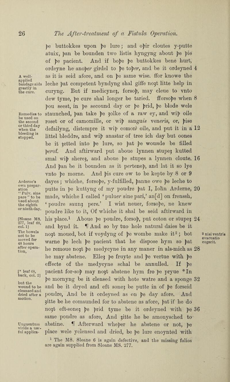 A well- applied bandage aids greatly in the cure. Remedies to be used on the second or third day when the bleeding is stopped. Arderne’s own prepar¬ ation “ Pulv. sine pare ” to be used about the eighth or ninth day. [Sloane MS. 277, leaf 68, col. 1] The bowels not to be moved for 48 hours after opera¬ tion, [* leaf 68, back, col. 2] but the wound to be cleansed and dried after a motion. Unguentuin viride a use¬ ful applica¬ te buttokkes upon pe lure) and opir cloutes y-putte atuix, pan be bounden two listis byngyng about pe pie of pe pacient. And if bope pe buttokkes bene hurt, ordeyne he anoper girdel to pe toper, and be it ordeyned 4 as it is seid afore, and on pe same wise, ffor knowe the leche pat competent byndyng shal giffe no^t litte help in curyng. But if medicyne^, forsop, may cleue to vnto dew tyme, pe cure shal longer be taried. fforsope when 8 pou seest, in pe secound day or pe prid, pe blode wele staunched, pan take pe 3olke of a raw ey, and wip oile roset or of camomille, or wip sangufs veneris, or, pise defailyng, distempre it wip comon) oile, and put it in a 12 littel bleddre, and wip anastar of tree ich day but oones be it 3etted into pe lure, so pat pe wouwde be filled perof. And aftirward put aboue lynnen stupe} kutted smal wip shere}, and aboue pe stupes a lynnen cloute. 16 And pan be it bounden as it pertenep, and lat it so lye vnto pe morne. And pis cure ow to be kepte by 8 or 9 dayes; whiche, forsope, y-fulfilled, panne owe pe leche to putte in pe kuttyng of my poudre pat I, lohn Arderne, 20 made, whiche I called ‘ puluer sine pari,’ an[d] on frenssh, ‘ poudre saun} pere.’ I wist neuer, forsope, ne knew poudre like to it, Of whiche it shal be seid aftirward in his place.1 Aboue pe poudre, forsop, put coton or stupe} 24 and bynd it. U And so by tuo hole natural daies be it 11031 moued, bot if voydyng of pe wombe make it2 ; bot warne pe lech pe pacient that he dispose hym so pat he remoue no}t pe medycyne in any maner in als-mich as 28 he may abstene. Elle} pe fruyte and pe vertue with pe effecte of the medycyne schal be annulled. If pe pacient for-sop may no}t abstene hym fro pe pryue *In pe mornyng be it clensed with hote watre and a sponge 32 and be it dryed and eft sone} be putte in of pe forseid poudre, And be it ordeyned as on pe day afore. And 3itte be he comaunded for to abstene as afore, pat if he do no}t eft-sone} pe prid tyme be it ordeyned with pe 36 same poudre as afore, And }itte he be amonysched to abstine. IT Afterward wheper he abstene or not, pe place wele yclensed and dried, be pe lure enoynted with 1 The MS. Sloane 6 is again defective, and the missing folios are again supplied from Sloane MS. 277. 2 nisi ventris evacuatio cogerit.