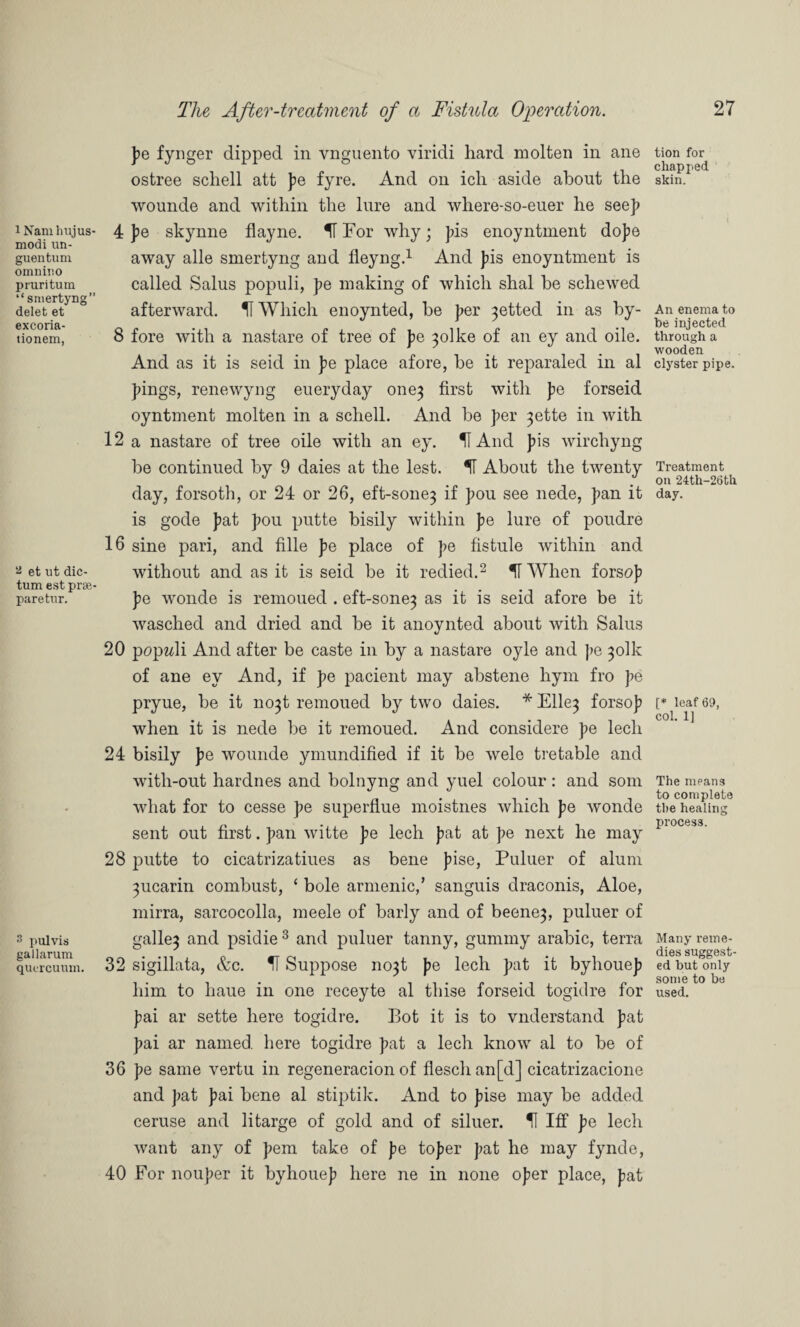 i Namhujus- modi un- guentum omnino pruritum “ smertyng” delet et excoria- tionem, % et ut dic¬ tum est prse- paretur. 3 pulvis gallarum quircuum. The After-treatment of a Fistula Operation. pe fynger dipped in vnguento viridi hard molten in ane ostree scliell att pe fyre. And on ich aside about the wounde and within the lure and where-so-euer he see]) 4 pe skynne flayne. K For why; J)is enoyntment dope away alle smertyng and fleyng.1 And pis enoyntment is called Salus populi, pe making of which shal be schewed afterward. II Which enoynted, be per 3etted in as by- 8 fore with a nastare of tree of pe 3olke of an ey and oile. And as it is seid in pe place afore, be it reparaled in al pings, renewyng eueryday one3 first with pe forseid oyntment molten in a schell. And be per 3ette in with 12 a nastare of tree oile with an ey. U And pis wirchyng be continued by 9 daies at the lest. 51 About the twenty day, forsoth, or 24 or 26, eft-sone3 if pou see nede, pan it is gode pat pou putte bisily within pe lure of poudre 16 sine pari, and fille pe place of pe fistule within and without and as it is seid be it redied.2 H When forsop pe wonde is remoued . eft-sone3 as it is seid afore be it wasched and dried and be it anoynted about with Salus 20 popwli And after be caste in by a nastare oyle and pe 3olk of ane ey And, if pe pacient may abstene hym fro pe pryue, be it no3t remoued by two daies. * Elle3 forsop when it is nede be it remoued. And considere pe lech 24 bisily pe wounde ymundified if it be wele tretable and with-out hardnes and bolnyng and yuel colour: and som what for to cesse pe superflue moistnes which pe w'onde sent out first. pan witte pe lech pat at pe next he may 28 putte to cicatrizatiues as bene pise, Puluer of alum 3ucarin combust, ‘ bole armenic/ sanguis draconis, Aloe, mirra, sarcocolla, meele of barly and of beene3, puluer of galle3 and psidie 3 and puluer tanny, gummy arabic, terra 32 sigillata, &c. 51 Suppose no3t pe lech pat it byhouep him to liaue in one receyte al thise forseid togidre for pai ar sette here togidre. Bot it is to vnderstand pat pai ar named, here togidre pat a lech know al to be of 36 pe same vertu in regeneracion of fleschan[d] cicatrizacione and pat pai bene al stiptik. And to pise may be added ceruse and litarge of gold and of siluer. H Iff pe lech want any of pern take of pe toper pat he may fynde, 40 For nouper it byhouep here ne in none oper place, pat tion for chapped skin. An enema to be injected through a wooden clyster pipe. Treatment on 24th-26tk day. [* leaf 69, col. 1] The means to complete the healing process. Many reme¬ dies suggest¬ ed but only some to be used.