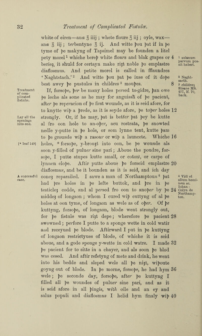 Treatment of com¬ plicated fistulse. Lay all the openings into one. [* leaf 149] A successful case. white of eiren—ana 3 iiij ; wliete fioure 3 iij ; oyle, wax— ana 3 iij ; te?*bentyne 3 ij. And witte pou pat if in pe tyrae of pe makyng of Tapsimel may be founden a litel pety morel1 whiche berep white flowrs and blak grapes or 4 berie}, it shuld for certayn make ri}t noble pe emplastre diaflosmus. And petite morel is called in fflaundres ‘ ISTaghtstach.’2 And witte pou pat pe iuse of it dope best awey pe pustules in childres 3 moupes. 8 If, forsope, per be many holes persed to-gidre, pan owe pe leclie als sone as he may for anguissh. of pe pacient, after pe repe?’acion of pe first wounde, as it is seid afore, for to knytte wip a prede, as it is seyde afore, pe toper holes 12 strongly. Or, if he may, pat is better pat pey be kutte al fro oon hole to an-oper, acu rostrata, pe snowted nedle y-putte in pe hole, or som lynne tent, kutte pam to pe groumle wip a rasow?* or wip a launcete. Whiche 16 holes, * forsope, y-brou}t into oon, be pe w*ou??de als soon y-filled of puluer sine pari; Aboue the poudre, for¬ sope, I putte stupes kutte small, or coton), or carpe of lynnen elope, Aftir putte aboue pe forseid emplastre 20 diaflosmws, and be it bounden as it is seid, and ich day oone} reparailed. I sawe a man of Northampton??4 pat had pre holes in pe lefte buttok, and pre in pe testicle^ codde, and al pe?*sed fro oon to anoper by pe 24 midde} of longaon ; whom I cured wip cuttyng of al pe holes at oon tyme, of longaon as wele as of ope?*. Of pe kuttyng, forsope, of longaon, blode went strongly out, for pe fistule was ri}t depe; wherefore pe pacient 28 swowned; pe?’fore I putte to a sponge wette in cold watir and receyued pe blode. Aftirward I put in pe kuttyng of longaon restrictyues of blode, of whiche it is seid aboue, and a gode sponge y-wette in cold watre. I made 32 pe pacient for to sitte in a chayer, and als soon pe blod was cesed. And aftir refetyng of mete and drink, he went into his bedde and sleped wele all pe n^t, wipoute goyng out of blode. In pe morne, forsope, he had hym 36 wele; pe seconde day, forsope, after pe kuttyng I filled all pe woundes of puluer sine pari, and as it is seid afore in all pingis, with oile and an ey and salus popwli and diafiosmws I helid hym finaly wip 40 1 solatium parvum pos- sit haberi. 2 Naght- sarth. 3 children Sloane MS 277. If. 70, back. 4 Vidi et alium homi- nem sc. Iohan: Colyn de Northamp¬ ton.