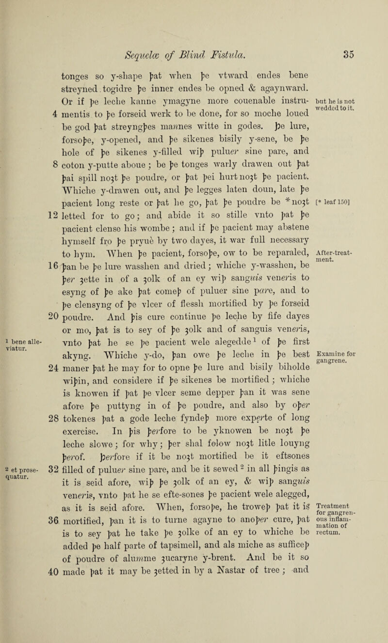 1 bene alle- viatur. 2 et prose- quatur. tonges so y-shape fat when fe vtward endes bene streyned. togidre fe inner endes be opned & agaynward. Or if fe leche hanne ymagyne more couenable instru- 4 mentis to fe forseid werk to be done, for so moclie loued be god bat streyngfes mannes witte in godes. ])e lure, forsofe, y-opened, and fe sikenes bisily y-sene, be fe hole of fe sikenes y-filled wif puluer sine pare, and 8 coton y-putte aboue ; be f e tonges warly drawen out fat fai spill no3t fe poudre, or fat fei hurt no^t fe pacient. Whiche y-drawen out, and fe legges laten doun, late fe pacient long reste or fat he go, fat fe poudre be *no3t 12 letted for to go; and abide it so stille vnto fat fe pacient dense his wombe ; and if f e pacient may abstene hymself fro fe prvue by two dayes, it war full necessary to hym. When fe pacient, forsofe, ow to be reparaled, 16 fan be fe lure wasshen and dried; whiche y-wasshen, be fer ^ette in of a ^olk of an ey wif sangms veneris to esyng of fe ake fat comef of puluer sine pare, and to fe clensyng of fe vlcer of flessh mortified by fe forseid 20 poudre. And fis cure continue fe leche by fife dayes or mo, fat is to sey of fe ^olk and of sanguis veneris, vnto fat he se fe pacient wele alegedde1 of fe first akyng. Whiche y-do, fan owe fe leche in fe best 24 mailer fat he may for to opne fe lure and bisily biholde wifin, and considere if fe sikenes be mortified ; whiche is knowen if fat fe vlcer seme depper fan it was sene afore fe puttyng in of fe poudre, and also by ofer 28 tokenes fat a gode leche fyndef more experte of long exercise. In fis ferfore to be yknowen be no^t fe leche slowe; for why; fer shal folow no^t litle louyng fe?-of. ferfore if it be no^t mortified be it eftsones 32 filled of puluer sine pare, and be it sewed 2 in all f ingis as it is seid afore, wif fe 301k of an ey, & wif sangwfs veneris, vnto fat he se efte-sones fe pacient wele alegged, as it is seid afore. When, forsofe, he trowef fat it is 36 mortified, fan it is to turne agayne to anofer cure, fat is to sey fat he take fe $olke of an ey to whiche be added fe half parte of tapsimell, and als miche as sufficef of poudre of alumme 3ucaryne y-brent. And be it so 40 made fat it may be 3etted in by a Nastar of tree ; and but he is not wedded to it. [* leaf 150] After-treat¬ ment. Examine for gangrene. Treatment for gangren¬ ous inflam¬ mation of rectum.