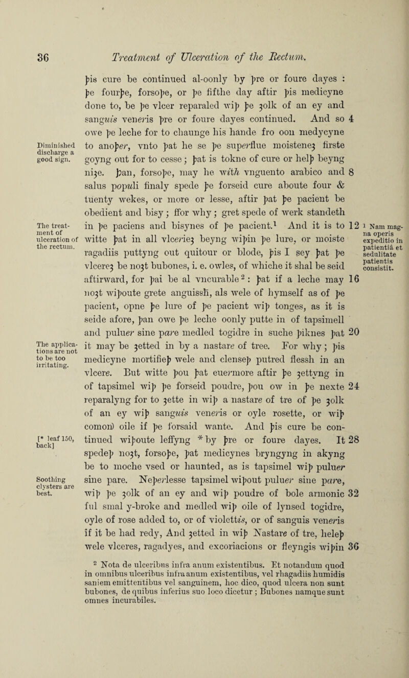 Diminished discharge a good sign. The treat¬ ment of ulceration of the rectum. The applica¬ tions are not to be too irritating. [* leaf 150, back] Soothing clysters are best. pis cure be continued al-oonly by pre or foure dayes : pe fourpe, forsope, or pe fiftlie day aftir pis medicyne done to, be pe ylcer reparaled wip pe ^olk of an ey and sangm's veneris pre or foure dayes continued. And so 4 owe pe leclie for to cliaunge his liande fro oon medycyne to anoper, vnto pat he se pe superflue moistene3 firste goyng out for to cesse; pat is tokne of cure or help beyng ni^e. pan, forsope, may he with vnguento arabico and 8 salus popwli finaly spede pe forseid cure aboute four & tuenty wekes, or more or lesse, aftir pat pe pacient be obedient and bisy; ffor why; gret spede of werk standeth in pe paciens and bisynes of pe pacient.1 And it is to 12 i Nammag- witte pat in all vlcerie^ beyng wipin pe lure, or moiste expeditioin ragadiis puttyng out quitour or blode, pis I sey pat pe seduHtateet viceroy be no^t bubones, i. e. owles, of whiclie it shal be seid con sis tit. aftirward, for pai be al vn curable2 : pat if a leche may 16 no^t wipoute grete anguissh, als wele of hymself as of pe pacient, opne pe lure of pe pacient wip tonges, as it is seide afore, pan owe pe leche oonly putte in of tapsimell and puluer sine pare medled togidre in suche piknes pat 20 it may be jetted in by a nastare of tree. For why; pis medicyne mortifiep wele and dense]) putred flessh in an vlcere. But witte pou pat euermore aftir pe ^ettvng in of tapsimel wip pe forseid poudre, pou ow in pe nexte 24 reparalyng for to ^ette in wip a nastare of tre of pe 301k of an ey wip sang«m veneris or oyle rosette, or wip comon) oile if pe forsaid wante. And pis cure be con¬ tinued wipoute leffyng * by pre or foure dayes. It 28 spedep no3t, forsope, pat medicynes bryngyng in akyng be to moche vsed or haunted, as is tapsimel wip puluer sine pare. Neperlesse tapsimel wipout puluer sine pare, wip pe 301k of an ey and wip poudre of bole armonic 32 ful smal y-broke and medled wip oile of lynsed togidre, oyle of rose added to, or of violetU's, or of sanguis veneris if it be had redy, And 3etted in wip Nastare of tre, helep wele vlceres, ragadyes, and excoriacions or fleyngis wipin 36 2 Nota de ulceribns infra aimm existentibus. Et notandum quod in omnibus ulceribus infraanum existentibus, vel rhagadiis humidis saniem emittentibus vel sanguinem, lioc dico, quod ulcera non sunt bubones, de quibus inferius suo loco dicetur ; Bubones namquesunt omnes incurabiles.