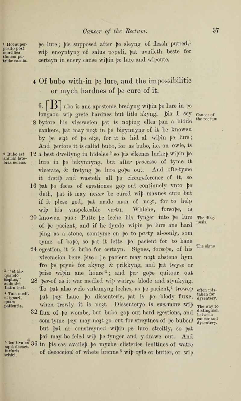 i Hocsuper- posito post inortifica- tionem pu- tridse earn is. 2 Bubo est animal late- bras colens. 3 “et ali- quando ssepius,” adds the Latin text. 4 Tam medi- ci ignari, quam patientis. 5 lenitiva ex aqua decoct, furfuris tritici. Cancer of the Rectum. pe lure; pis supposed after pe sleyng of flessh putred,1 Avip enoyntyng of salus popwli, pat availeth beste for certeyn in euery cause Avipin pe lure and wipoute. 4 Of bubo with-in pe lure, and the impossibilitie or mych hardnes of pe cure of it. 6. j ubo is ane aposteme bredyng Avipin pe lure in pe longaon wip grete hardnes but litle akyng. pis I sey 8 byfore his vlceracion pat is noping elles pan a liidde cankere, pat may no^t in pe bigynnyng of it be knowen by pe si^t of pe ei^e, for it is hid al wipin pe lure; And perfore it is callid bubo, for as bubo, i.e. an owle, is 12 a best dwellyng in hideles 2 so pis sikenes lurkep wipin pe lure in pe bikynnyng, but after processe of tyrne it vlcerate, & fretyng pe lure gope out. And ofte-tyme it fretip and wasteth all pe circumference of it, so 16 pat pe feces of egestiones gop out continuely vnto pe deth, pat it may neuer be cured wip mantes cure but if it plese god, pat made man of mqt, for to help wip his vnspekeable vertu. Whiche, forsope, is 20 knowen pus : Putte pe leche his fynger into pe lure of pe pacient, and if he fynde Avipin pe lure ane hard ping as a stone, somtyme on pe to party al-oonly, som tyme of hope, so pat it lette pe pacient for to haue 24 egestion, it is bubo for certayn. Signes, forsope, of his vlceracion bene pise : pe pacient may no3t abstene hym fro pe pryue for akyng & prikkyng, and pat twyse or prise Avipin ane lioure3; and per gope quitour out 28 per-of as it Avar medled Avip Avatrye blode and stynkyng. To pat also Avele vnkunyng leches, as pe pacient,4 trowep pat pey haue pe dissenterie, pat is pe blody fluxe, Avlien treAvly it is no^t. Dissenterye is euermore Avip 32 flux of pe Avombe, but bubo gop out hard egestions, and som tyme pey may 11031 go out for streytnes of pe bubon) but pai ar constreyned Avipin pe lure streitly, so pat pai may be feled Avip pe fynger and y-drawe out. And 36 in pis cas availep pe myche clisteries lenitiues of watre of d^coccion) of Avhete brenne5 Avip oyle or butter, or Avip Cancer of the rectum. The diag¬ nosis. The signs often mis¬ taken for dysentery. The way to distinguish between cancer and dysentery.