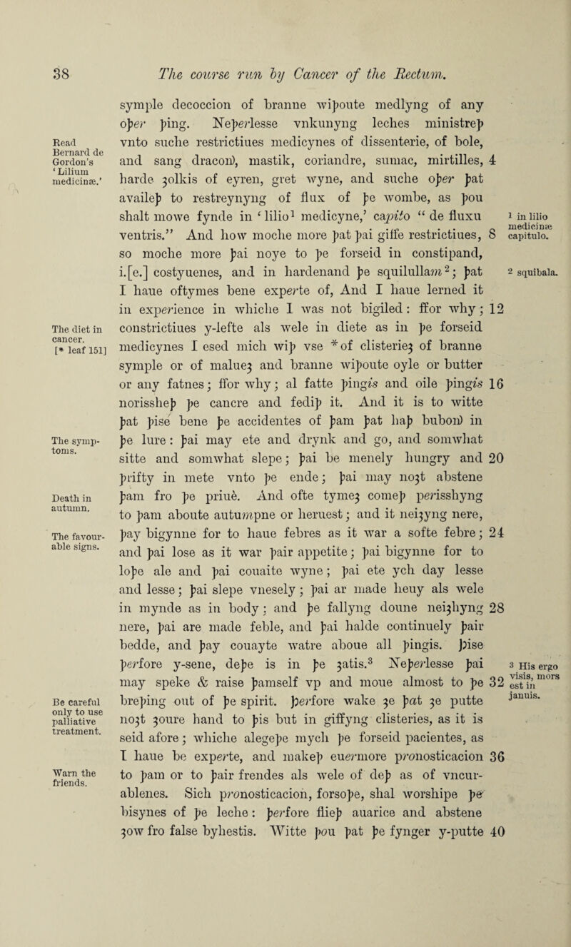 Read Bernard de Gordon’s ‘ Lilium medicinse.’ The diet in cancer. [* leaf 151] The symp¬ toms. Death in autumn. The favour¬ able signs. Be careful only to use palliative treatment. Warn the friends. symple decoccion of branne vupoute medlyng of any ojlev ping. Neperlesse vnkunyng leches ministrep vnto suche restrictiues medicynes of dissenterie, of bole, and sang dracon), mastik, coriandre, sumac, mirtilles, 4 harde 30IIUS of eyren, gret wyne, and suche oper pat availep to restreynyng of flux of pe wombe, as pou shalt mowe fynde in ‘lilio1 medicyne,’ c&pito “ de fluxu ventris.” And how moclie more pat pai giffe restrictiues, 8 so moclie more pai noye to pe forseid in constipand, i.[e.] costyuenes, and in hardenand pe squilullam2; pat I liaue oftymes bene experte of, And I liaue lerned it in expedience in whiclie I was not bigiled : ffor why; 12 constrictiues y-lefte als wele in diete as in pe forseid medicynes I esed mich wip vse *of clisterie3 of branne symple or of malue} and branne wipoute oyle or butter or any fatnes; ffor why; al fatte pingzs and oile pingze 16 norisshep pe cancre and fedip it. And it is to witte pat pise bene pe accidentes of pam pat hap bubon) in pe lure: pai may ete and drynk and go, and somwhat sitte and somwhat slepe; pai be menely hungry and 20 pfifty in mete vnto pe ende; pai may no^t abstene pam fro pe priue. And ofte tyme^ comep perisshyng to pam aboute autu??£pne or heruest; and it ne^yng nere, pay bigynne for to haue febres as it war a softe febre; 24 and pai lose as it war pair appetite; pai bigynne for to lope ale and pai couaite wyne; pai ete ych day lesse and lesse; pai slepe vnesely ; pai ar made lieuy als wele in mynde as in body : and pe fallyng doune nei^hyng 28 nere, pai are made feble, and pai halde continuely pair bedde, and pay couayte watre aboue all pingis. Jffse perfore y-sene, depe is in pe ^atis.3 Xeperlesse pai may speke & raise pamself vp and moue almost to pe 32 breping out of pe spirit. Joerfore wake ^e pat ^e putte no^t 3oure hand to pis but in giffyng clisteries, as it is seid afore; whiche alegepe mycli pe forseid pacientes, as I haue be experte, and makep euermore p?’onosticacion 36 to pam or to pair frendes als wele of dep as of vncur- ablenes. Sich pronosticacion, forsope, shal worshipe per bisynes of pe leche: perfore fliep auarice and abstene 30W fro false byhestis. Witte pou pat pe fynger y-putte 40 1 in lilio medicinte capitulo. 2 squibala. 3 His ergo visis, mors est in januis.