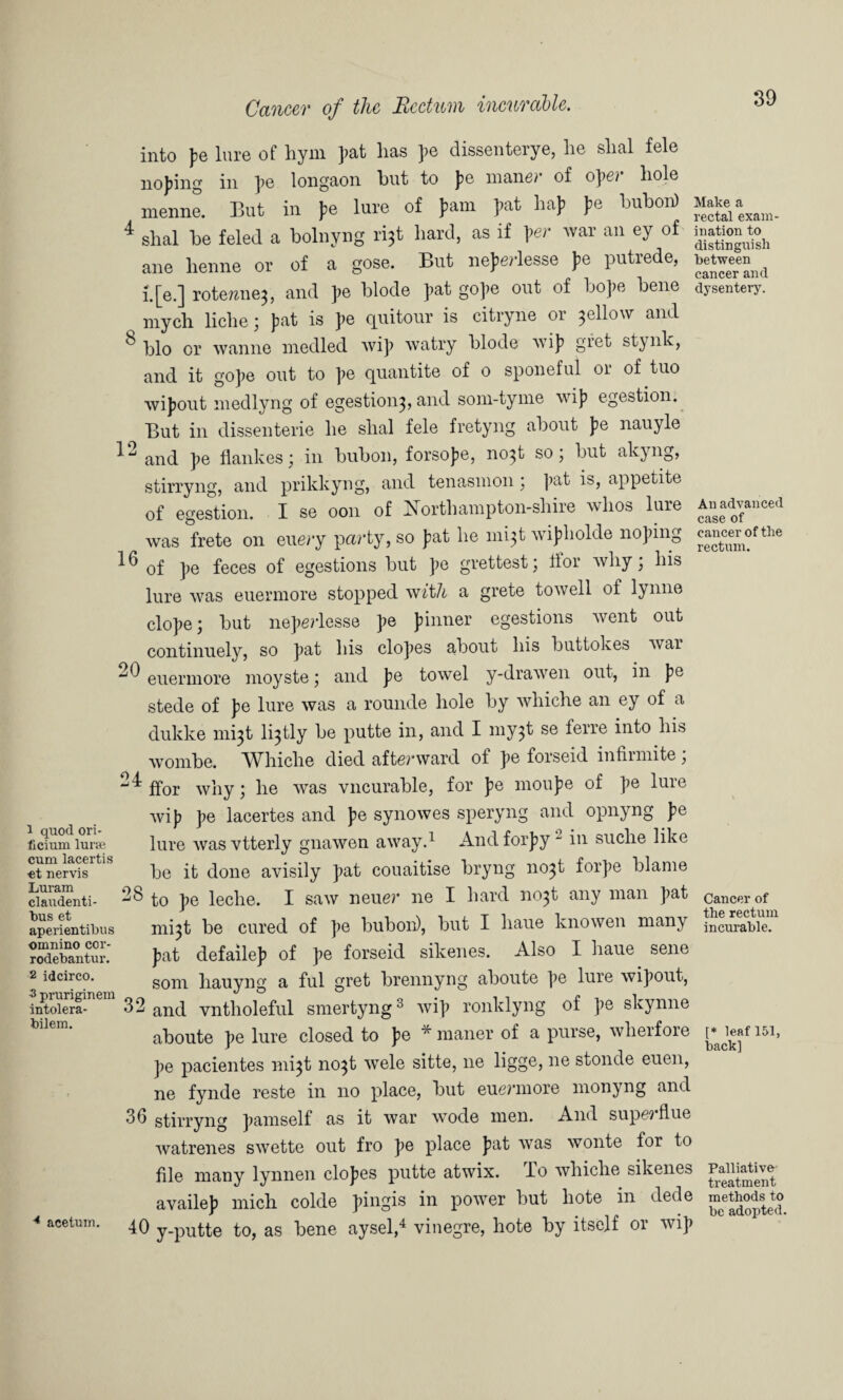 8 12 16 20 1 quod ori- licium lurie cum lacertis ■et nervis Luram claudenti- bus et aperientibus omnino cor- rodebantur. 2 idcirco. 3 pruriginem intolera- bilem. 28 32 36 acetum. 40 Cancer of the Rectum incurable. into pe lure of hym pat lias pe dissenterye, lie slial fele noping in pe longaon but to pe maner of ope? hole menne. But in pe lure of pain pat hap pe bubon) shal be feled a bolnyng ri^t hard, as if per Avar an ey of ane lienne or of a gose. But neperlesse pe putrede, i.[e.] rote?zne3, and pe blode pat gope out of hope bene mych liclie; pat is pe quitour is citryne or yellow and bio or Avanne niedled Avip Avatry blode Avip gfet stynk, and it gope out to pe quantite of o sponeful or of tuo Avipout medlyng of egestioii3, and som-tyme Avip egestion. But in dissenterie he shal fele fretyng about pe nauyle and pe flankes; in bubon, forsope, no^t so; but akyng, stirryng, and prikkyng, and tenasnion 3 pat is, appetite of egestion. I se 0011 of iNbrfhampton-sliire avIios lure Avas frete on euery party, so pat lie nii^t wipholde noping of pe feces of egestions but pe grettest; tfor Avliy; his lure Avas euermore stopped vfith a grete toAvell of lynne elope; but neperlesse pe pinner egestions went out continuely, so pat his elopes about his buttokes Avar euermore moyste; and pe towel y-drawen out, in pe stede of pe lure Avas a rounde hole by whiche an ey of a dukke m^t l^tly be putte in, and I my$t se ferre into his Avombe. Whiche died afterward of pe forseid infirniite; ffor Avliy; he Avas vncurable, for pe moupe of pe lure Avip pe lacertes and pe synowes speryng and opnyng pe lure Avas vtterly gnaAven aAvay.1 And forpy_ in suche like be it done avisily pat couaitise bryng no^t forpe blame to pe leche. I saAV neuer lie I hard no3t any man pat mi3t be cured of pe bubon), but I haue knowen many pat defailep of pe forseid sikenes. Also I haue sene som liauyng a ful gret brennyng aboute pe lure wipout, and vntholeful smertyng3 Avip ronklyng of pe skynne aboute pe lure closed to pe * manor of a purse, wherfore pe pacientes mi^t no3t Avele sitte, ne ligge, ne stonde euen, ne fynde reste in no place, but euermore monyng and stirryng pamself as it Avar wode men. And supe? flue Avatrenes sAvette out fro pe place pat Avas wonte for to file many lynnen elopes putte atwix. To Avhiche sikenes availep mich colde pingis in power but liote in dede y-putte to, as bene aysel,4 vinegre, hote by itself or wip 39 Make a rectal exam¬ ination to distinguish between cancer and dysentery. An advanced case of cancer of the rectum. Cancer of the rectum incurable. [* leaf 151, back] Palliative treatment methods to be adopted.