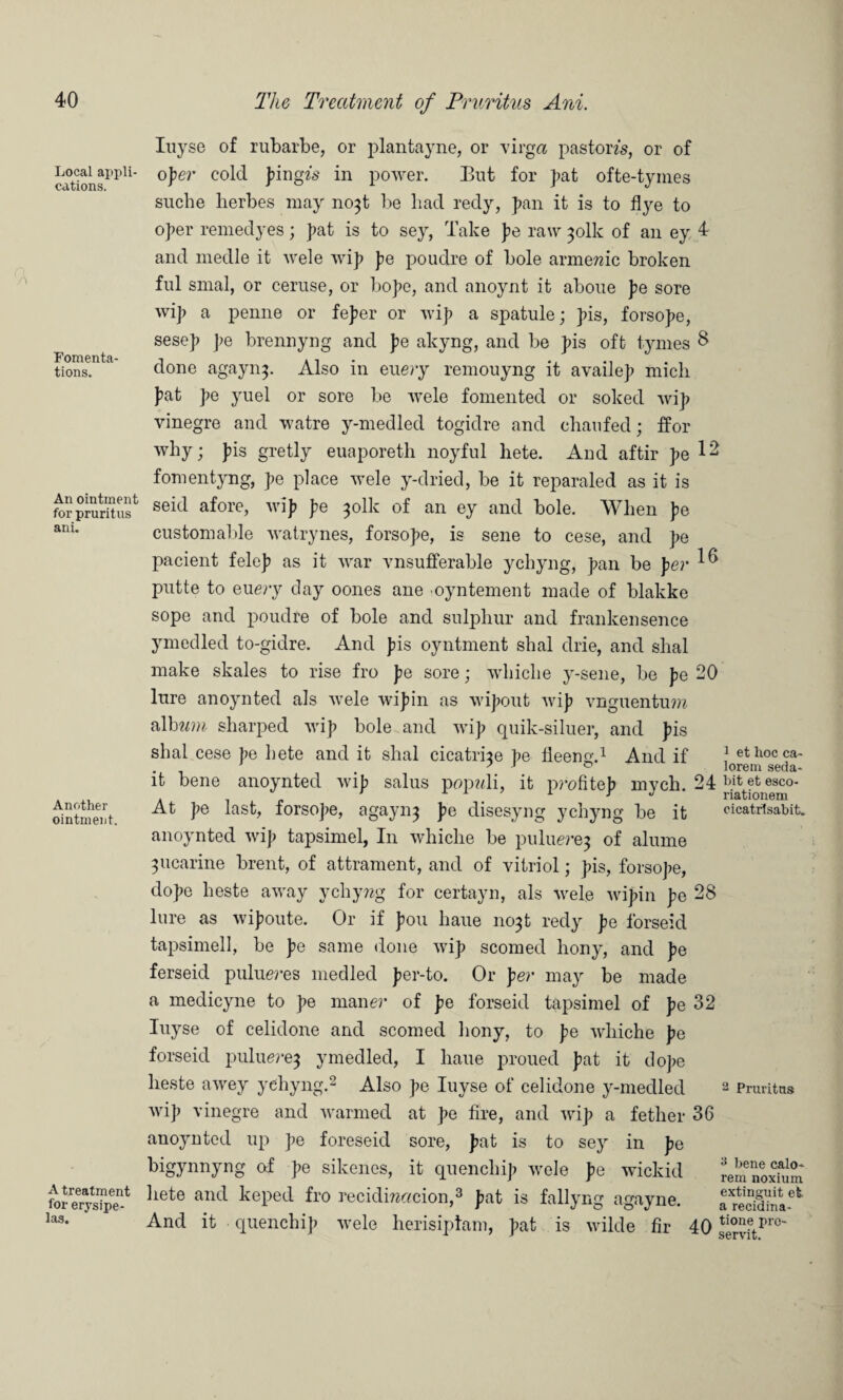 Local appli¬ cations. Fomenta¬ tions. An ointment for prurit us ani. Another ointment. A treatment for erysipe¬ las. Inyse of rubarbe, or plantayne, or virga pastom, or of o]>er cold pingfs in power. But for pat ofte-tyines sucbe herbes may no$t be liad redy, pan it is to flye to oper remedyes; pat is to sey, Take pe raw ^olk of an ey 4 and medle it wele wip pe poudre of bole armemc broken ful smal, or ceruse, or bope, and anoynt it aboue pe sore wip a penne or feper or wip a spatule; pis, forsope, sesep pe brennyng and pe akyng, and be pis oft tymes $ done agaynp Also in euery remouyng it availep micli pat pe yuel or sore be wele fomented or soked wip vinegre and watre y-medled togidre and chaufed; ffor why; pis gretly euaporeth noyfnl hete. And aftir pe fomentyng, pe place wele y-dried, be it reparaled as it is seid afore, wip pe ^olk of an ey and bole. When pe custom aide watrynes, forsope, is sene to cese, and pe pacient felep as it war vnsufferable ychyng, pan be per ^ putte to euery day oones ane -oyntement made of blakke sope and poudre of bole and sulphur and frankensence ymedled to-gidre. And pis oyntment shal drie, and shal make skales to rise fro pe sore; whiclie y-sene, be pe 20 lure anoynted als wele wipin as wipout wip vnguentum album sharped wip bole and wip quik-siluer, and pis shal cese pe hete and it shal cicatrice pe lleeng.1 And if it bene anoynted wip salus popnli, it profitep mych. 24 At pe last, forsope, agayn^ pe disesyng ychyng be it anoynted wip tapsimel, In whiche be puluej’ej of alume 3ucarine brent, of attrament, and of vitriol; pis, forsope, dope heste away ychywg for certayn, als wele wipin pe 28 lure as wipoute. Or if pou haue 1103! redy pe forseid tapsimell, be pe same done wip scorned bony, and pe ferseicl pulueres medled per-to. Or per may be made a medicyne to pe maner of pe forseid tapsimel of pe 32 Iuyse of celidone and scorned bony, to pe whiche pe forseid puluerej ymedled, I haue proued pat it dope heste awey ychyng.2 Also pe Iuyse of celidone y-medled wip vinegre and warmed at pe fire, and wip a fether 36 anoynted up pe foreseid sore, pat is to sey in pe bigynnyng of pe sikenes, it quenchip wele pe wickid hete and keped fro recidmemion,3 pat is fallyng agayne. And it quenchip wele herisiptam, pat is wild© fir 40 1 et hoc ca- lorem seda- hit et esco- riationem cicatrtsabit. 2 Pruritus a bene calo- rem noxium extinguit et a recidina- tione pre- servit.