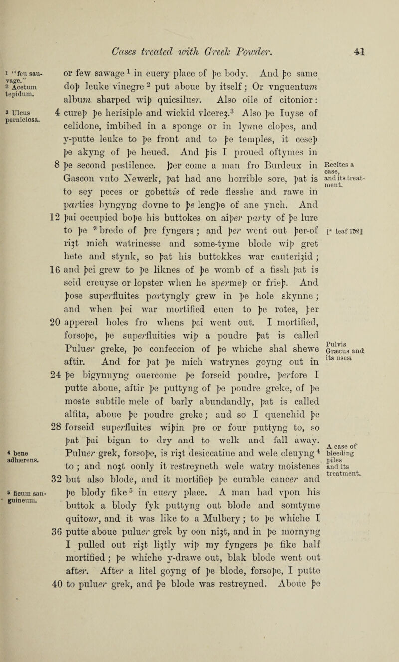 1 “feu sau- vage.” 2 Acetum tepidum. 3 Ulcus perniciosa. * bene adhserens. 5 ficum san- guineum. or few sawage1 in euery place of pe body. And pe same do)> leuke vinegre 2 put aboue by itself; Or vnguentum album sharped wip quicsiluer. Also oile of citonior: 4 cure]) pe herisiple and wickid vlcere^.3 Also pe Iuyse of celidone, imbibed in a sponge or in ly?me elopes, and y-putte leuke to pe front and to pe temples, it cesep pe akyng of pe lieued. And pis I proued oftymes in 8 pe second pestilence, per come a man fro Burdeux in Gascon vnto Xewerk, pat had ane horrible sore, pat is to sey peces or gobetbs of rede flesshe and rawe in parties liyngyng dovne to pe lengpe of ane yncli. And 12 pai occupied bope his buttokes on aiper party of pe lure to pe *brede of pre fyngers ; and per went out per-of ri^t mich watrinesse and some-tyme blode wip gret liete and stynk, so pat his buttokkes war cauteri^id ; 16 and pei grew to pe liknes of pe womb of a fissli pat is seid creuyse or lopster when he spermep or friep. And pose superfluites partyngly grew in pe hole skyline; and when pei war mortified euen to pe rotes, per 20 appered holes fro whens pai went out. I mortified, forsope, pe superfluities wip a poudre pat is called Puluer greke, pe confeccion of pe whiche shal shewe aftir. And for pat pe micli watrynes goyng out in 24 pe bigynnyng ouercome pe forseid poudre, pei’fore I putte aboue, aftir pe puttyng of pe poudre greke, of pe moste subtile mele of barly abundandly, pat is called alfita, aboue pe poudre greke; and so I quenchid pe 28 forseid superfluites wipin pre or four puttyng to, so pat pai bigan to dry and to welk and fall away. Puluer grek, forsope, is ri^t desiccation and wele cleuyng 4 to; and no}t oonly it restreyneth wele watry moistenes 32 but also blode, and it mortifiep pe curable cancer and pe blody tike5 in euery place. A man had vpon his buttok a blody fyk puttyng out blode and somtyme quito^r, and it was like to a Mulbery; to pe whiclie I 36 putte aboue puluer grek by oon ni^t, and in pe mornyng I pulled out r^t li^tly wip my fyngers pe fike half mortified ; pe whiche y-drawe out, blak blode went out after. After a litel goyng of pe blode, forsope, I putte 40 to puluer grek, and pe blode was restreyned. Aboue pe Recites a case, and its treat' ment. [* leaf 152} Pulvis Grsecus and its usesi A case of bleeding piles and its treatment..
