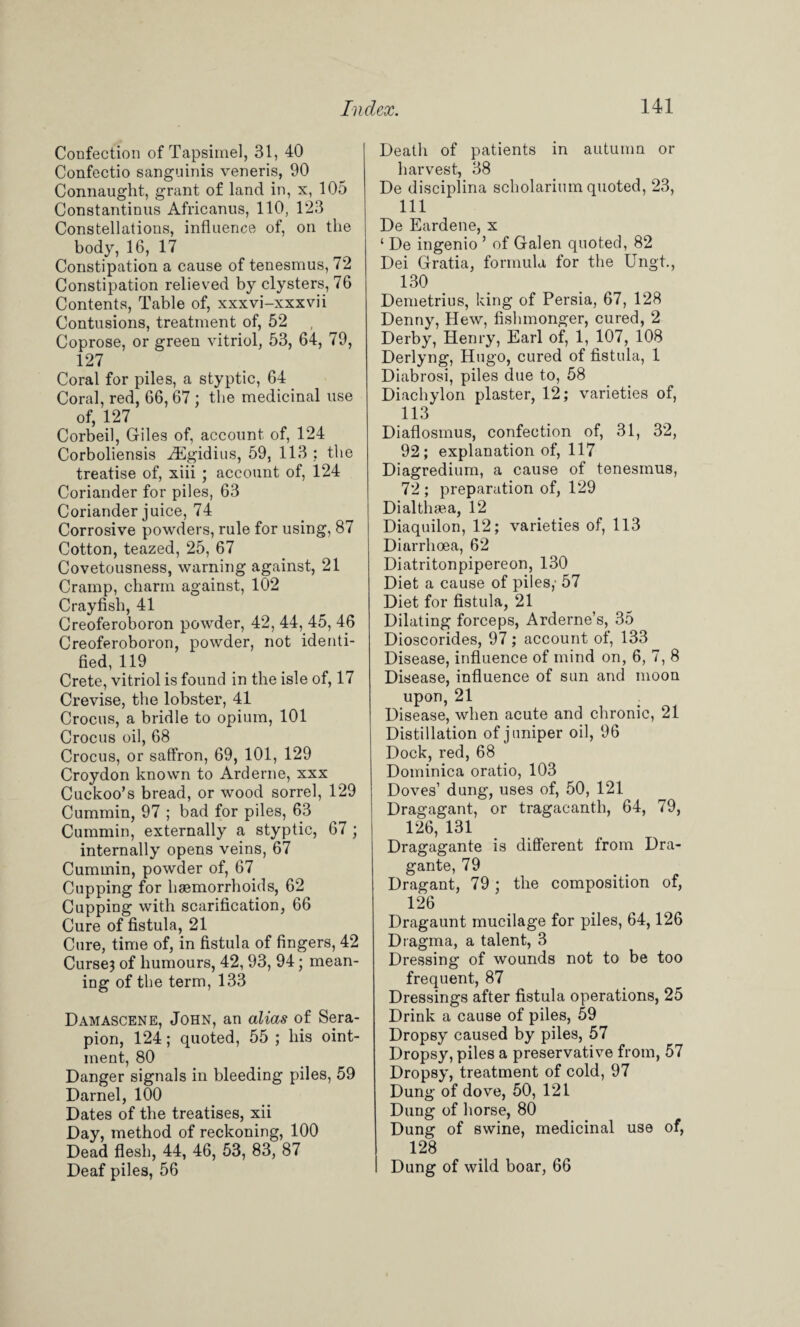 Confection of Tapsimel, 31, 40 Confectio sanguinis veneris, 90 Connaught, grant of land in, x, 105 Constantinus Africanus, 110, 123 Constellations, influence of, on the body, 16, 17 Constipation a cause of tenesmus, 72 Constipation relieved by clysters, 76 Contents, Table of, xxxvi-xxxvii Contusions, treatment of, 52 Coprose, or green vitriol, 53, 64, 79, 127 Coral for piles, a styptic, 64 Coral, red, 66,67 ; the medicinal use of, 127 Corbeil, Giles of, account of, 124 Corboliensis iEgidius, 59, 113 ; the treatise of, xiii ; account of, 124 Coriander for piles, 63 Coriander juice, 74 Corrosive powders, rule for using, 87 Cotton, teazed, 25, 67 Covetousness, warning against, 21 Cramp, charm against, 102 Crayfish, 41 Creoferoboron powder, 42, 44, 45, 46 Creoferoboron, powder, not identi¬ fied, 119 Crete, vitriol is found in the isle of, 17 Crevise, the lobster, 41 Crocus, a bridle to opium, 101 Crocus oil, 68 Crocus, or saffron, 69, 101, 129 Croydon known to Arderne, xxx Cuckoo’s bread, or wood sorrel, 129 Cummin, 97 ; bad for piles, 63 Cummin, externally a styptic, 67 ; internally opens veins, 67 Cummin, powder of, 67 Cupping for haemorrhoids, 62 Cupping with scarification, 66 Cure of fistula, 21 Cure, time of, in fistula of fingers, 42 Curse3 of humours, 42, 93, 94; mean¬ ing of the term, 133 Damascene, John, an alias of Sera- pion, 124; quoted, 55 ; his oint¬ ment, 80 Danger signals in bleeding piles, 59 Darnel, 100 Dates of the treatises, xii Day, method of reckoning, 100 Dead flesh, 44, 46, 53, 83, 87 Deaf piles, 56 Death of patients in autumn or harvest, 38 De disciplina scholarinm quoted, 23, 111 De Eardene, x ‘ De ingenio ’ of Galen quoted, 82 Dei Gratia, formula for the Ungt., 130 Demetrius, king of Persia, 67, 128 Denny, Hew, fishmonger, cured, 2 Derby, Henry, Earl of, 1, 107, 108 Derlyng, Hugo, cured of fistula, 1 Diabrosi, piles due to, 58 Diachylon plaster, 12; varieties of, 113 Diaflosmus, confection of, 31, 32, 92; explanation of, 117 Diagredium, a cause of tenesmus, 72 ; preparation of, 129 Di althaea, 12 Diaquilon, 12; varieties of, 113 Diarrhoea, 62 Diatritonpipereon, 130 Diet a cause of piles,' 57 Diet for fistula, 21 Dilating forceps, Arderne’s, 35 Dioscorides, 97; account of, 133 Disease, influence of mind on, 6, 7, 8 Disease, influence of sun and moon upon, 21 Disease, when acute and chronic, 21 Distillation of juniper oil, 96 Dock, red, 68 Dominica oratio, 103 Doves’ dung, uses of, 50, 121 Dragagant, or tragacanth, 64, 79, 126, 131 Dragagante is different from Dra- gante, 79 Dragant, 79; the composition of, 126 Dragaunt mucilage for piles, 64,126 Dragma, a talent, 3 Dressing of wounds not to be too frequent, 87 Dressings after fistula operations, 25 Drink a cause of piles, 59 Dropsy caused by piles, 57 Dropsy, piles a preservative from, 57 Dropsy, treatment of cold, 97 Dung of dove, 50, 121 Dung of horse, 80 Dung of swine, medicinal use of, 128 Dung of wild boar, 66