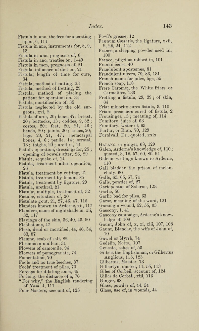 Fistulo in ano, the fees for operating upon, 6, 111 Fistula in ano, instruments for, 8, 9, 13 Fistula in ano, prognosis of, 6 Fistula in ano, treatise on, 1-49 Fistula in men, prognosis of, 21 Fistula, influence of diet on, 21 Fistula, length of time for cure, 34 Fistula, method of cutting, 23 Fistula, method of fretting, 29 Fistula, method of placing the patient for operation on, 34 Fistula, mortification of, 35 Fistula neglected by the old sur¬ geons, xvi, 2 Fistula of arm, 20; bone, 47; breast, 20; buttocks, 13; coddes, 2, 32; costes, 20; feet, 20, 21, 46; hands, 20 ; joints, 20 ; knees, 20; legs, 20, 21, 47; metacarpal bones, 4, 6 ; penile, 14; scrotal, 13; thighs, 20; urethra, 14 Fistula operation, dressings for, 25 ; opening of bowels after, 26, 29 Fistula, sequelae of, 14 Fistula, treatment after operation, 26 Fistula, treatment by cutting, 21 Fistula, treatment by licium, 85 Fistula, treatment by ligature, 29 Fistula, urethral, 21 Fistula?, multiple, treatment of, 32 Fistula?, situation of, 20 Fistulate gout, 21, 27, 46, 47, 115 Flanders known to Arderne, xii, 117 Flanders, name of nightshade in, xii, 32, 117 Flayings of the skin, 36, 40, 43, 90 Fleobotome, 47 Flesh, dead or mortified, 44, 46, 54, 83, 87 Fleume, scab of salt, 82 Flosmus in mullein, 31 Flowers of camomile, 94 Flowers of pomegranate, 74 Fomentation, 70 Fools and no true leeches, 87 Fools’ treatment of piles, 70 Forceps for dilating anus, 35 Forlong, the distance of a, 76 “ For why,” the English rendering of Nam, 4, 111 Four Masters, account of, 123 Fowl’s grease, 12 Framum Ca?saris, the ligature, xvii, 9, 22, 24, 112 France, a sleeping powder used in, 100 France, pilgrims robbed in, 101 Frankincense, 40 Fraudulent apostemes, 81 Fraudulent ulcers, 79, 86, 131 French name for piles, figs, 55 French soap, 118 Frere Carome^, the White friars or Carmelites, 133 Fretting a fistula, 29, 39 ; of skin, 64 Friar minorite cures fistula, 3, 110 Friars preachers cured of fistula, 2 Frousinge3, 13 ; meaning of, 114 Fumitory, juice of, 63 Fumitory, water of, 63 Furfur, or Bran, 70, 129 Furnivall, Dr., quoted, xxix Galang, or ginger, 68, 129 Galen, Arderne’s knowledge of, 110 ; quoted, 3, 12, 57, 60, 80, 94 Galenic writings known to Arderne, 110 Gall bladder the prison of melan¬ choly, 60 Galls, 63, 65, 67, 74 Galls, powder of, 27 Gariopontus of Salerno, 123 Garlic, 50 Garlic bad for piles, 63 Garse, meaning of the word, 121 Garsing a wound, 52, 55, 63 Gascony, 1, 41 Gascony campaign, Arderne’s know¬ ledge of, 108 Gaunt, John of, x, xi, xiii, 107, 108 Gaunt, Blanche, the wife of John of, 10 Gawel or Myrrh, 74 Gedelin, Notts., 107 Geneste, ashes of, 53 Gilbert the Englishman, or Gilbertus Anglicus, 113, 123 Gilbertus, Maister, 73 Gilbertyn, quoted, 11, 55, 113 Giles of Corbeil, account of, 124 Gilles de Corbeil, xiii, 113 Ginger, 68 Glass, powder of, 44, 54 Glass, use of, in wounds, 44