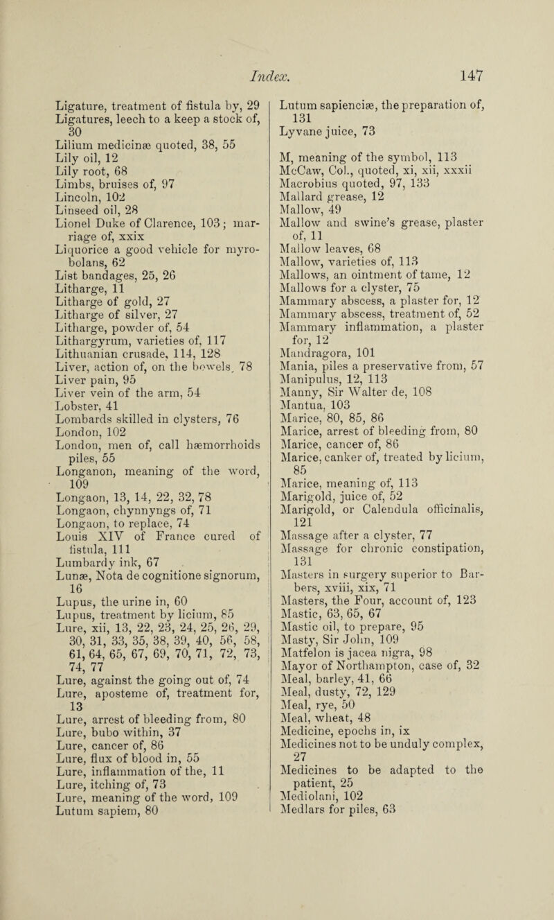 Ligature, treatment of fistula by, 29 Ligatures, leech to a keep a stock of, 30 Lilium medicinae quoted, 38, 55 Lily oil, 12 Lily root, 68 Limbs, bruises of, 97 Lincoln, 102 Linseed oil, 28 Lionel Duke of Clarence, 103; mar¬ riage of, xxix Liquorice a good vehicle for myro- bolans, 62 List bandages, 25, 26 Litharge, 11 Litharge of gold, 27 Litharge of silver, 27 Litharge, powder of, 54 Lithargyrum, varieties of, 117 Lithuanian crusade, 114, 128 Liver, action of, on the bowels, 78 Liver pain, 95 Liver vein of the arm, 54 Lobster, 41 Lombards skilled in clysters, 76 London, 102 London, men of, call haemorrhoids piles, 55 Longanon, meaning of the word, 109 Longaon, 13, 14, 22, 32, 78 Longaon, chynnyngs of, 71 Longaon, to replace, 74 Louis XIV of France cured of fistula, 111 Lumbardy ink, 67 Lunse, Nota de cognitione signorum, 16 Lupus, the urine in, 60 Lupus, treatment by licium, 85 Lure, xii, 13, 22, 23, 24, 25, 26, 29, 30, 31, 33, 35, 38, 39, 40, 56, 58, 61,64, 65, 67, 69, 70, 71, 72, 73, 74, 77 Lure, against the going out of, 74 Lure, aposteme of, treatment for, 13 Lure, arrest of bleeding from, 80 Lure, bubo within, 37 Lure, cancer of, 86 Lure, flux of blood in, 55 Lure, inflammation of the, 11 Lure, itching of, 73 Lure, meaning of the word, 109 Lutum sapiem, 80 Lutum sapienciae, the preparation of, 131 Lyvane juice, 73 M, meaning of the symbol, 113 McCaw, Co!., quoted, xi, xii, xxxii Macrobius quoted, 97, 133 Mallard grease, 12 Mallow, 49 Mallow and swine’s grease, plaster of, 11 Mallow leaves, 68 Mallow, varieties of, 113 Mallows, an ointment of tame, 12 Mallows for a clvster, 75 Mammary abscess, a plaster for, 12 Mammary abscess, treatment of, 52 Mammary inflammation, a plaster for, 12 Mandragora, 101 Mania, piles a preservative from, 57 Manipulus, 12, 113 Manny, Sir Walter de, 108 Mantua, 103 Marice, 80, 85, 86 Marice, arrest of bleeding from, 80 Marice, cancer of, 86 Marice, canker of, treated by licium, 85 Marice, meaning of, 113 Marigold, juice of, 52 Marigold, or Calendula officinalis, 121 Massage after a clyster, 77 Massage for chronic constipation, 131' Masters in surgery superior to Bar¬ bers, xviii, xix, 71 Masters, the Four, account of, 123 Mastic, 63, 65, 67 Mastic oil, to prepare, 95 Masty, Sir John, 109 Matfelon is jacea nigra, 98 Mayor of Northampton, case of, 32 Meal, barley, 41, 66 Meal, dusty, 72, 129 Meal, rye, 50 Meal, wheat, 48 Medicine, epochs in, ix Medicines not to be unduly complex, 27 Medicines to be adapted to the patient, 25 Mediolani, 102 l Medlars for piles, 63
