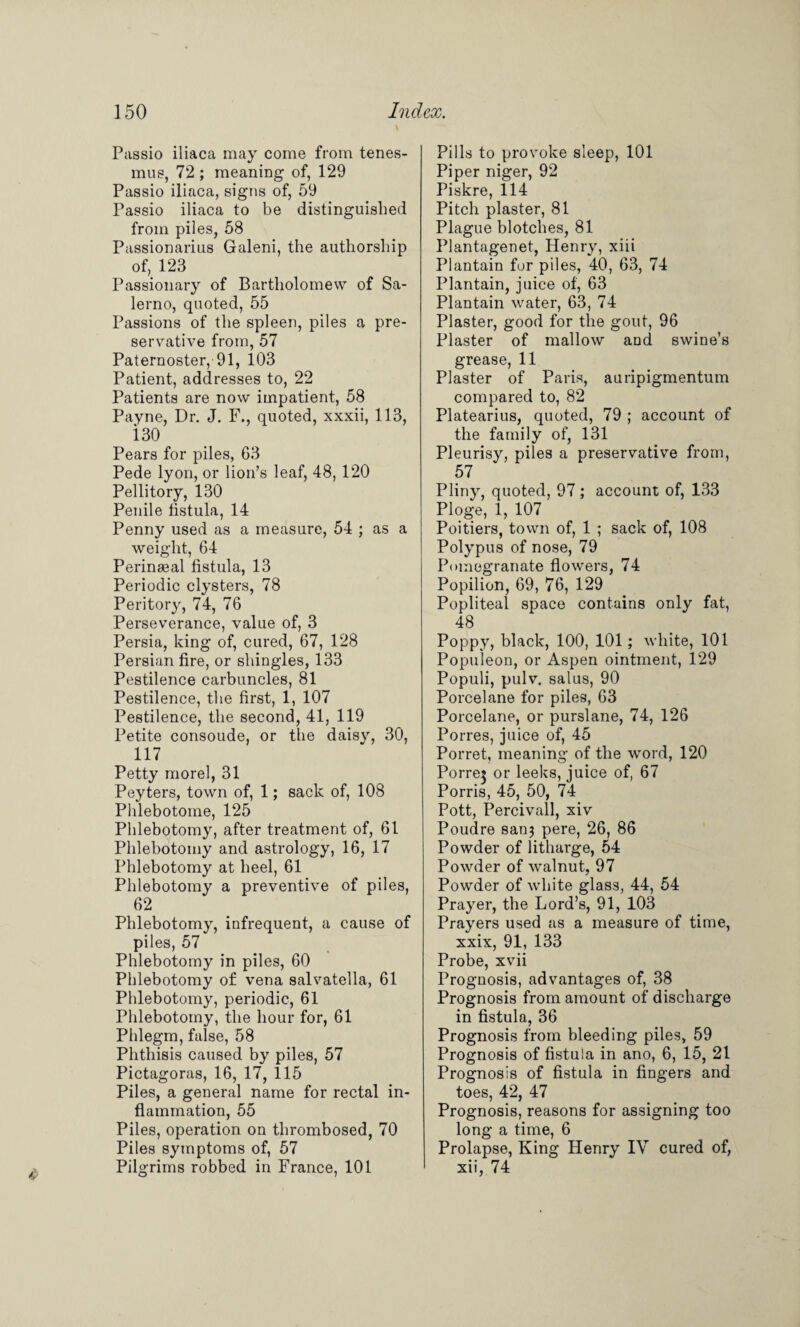 Passio iliaca may come from tenes¬ mus, 72 ; meaning of, 129 Passio iliaca, signs of, 59 Passio iliaca to be distinguished from piles, 58 Passionarius Galeni, the authorship of, 123 Passionary of Bartholomew of Sa¬ lerno, quoted, 55 Passions of the spleen, piles a pre¬ servative from, 57 Paternoster, 91, 103 Patient, addresses to, 22 Patients are now impatient, 58 Payne, Dr. J. F., quoted, xxxii, 113, i30 Pears for piles, 63 Pede lyon, or lion’s leaf, 48, 120 Pellitory, 130 Penile fistula, 14 Penny used as a measure, 54 ; as a weight, 64 Perinseal fistula, 13 Periodic clysters, 78 Peritory, 74, 76 Perseverance, value of, 3 Persia, king of, cured, 67, 128 Persian fire, or shingles, 133 Pestilence carbuncles, 81 Pestilence, the first, 1, 107 Pestilence, the second, 41, 119 Petite consoude, or the daisy, 30, 117 Petty morel, 31 Peyters, town of, 1; sack of, 108 Phlebotome, 125 Phlebotomy, after treatment of, 61 Phlebotomy and astrology, 16, 17 Phlebotomy at heel, 61 Phlebotomy a preventive of piles, 62 Phlebotomy, infrequent, a cause of piles, 57 Phlebotomy in piles, 60 Phlebotomy of vena salvatella, 61 Phlebotomy, periodic, 61 Phlebotomy, the hour for, 61 Phlegm, false, 58 Phthisis caused by piles, 57 Pictagoras, 16, 17, 115 Piles, a general name for rectal in¬ flammation, 55 Piles, operation on thrombosed, 70 Piles symptoms of, 57 Pilgrims robbed in France, 101 Pills to provoke sleep, 101 Piper niger, 92 Piskre, 114 Pitch plaster, 81 Plague blotches, 81 Plantagenet, Henry, xiii Plantain for piles, 40, 63, 74 Plantain, juice of, 63 Plantain water, 63, 74 Plaster, good for the gout, 96 Plaster of mallow and swine’s grease, 11 Plaster of Paris, auripigmentum compared to, 82 Platearius, quoted, 79 ; account of the family of, 131 Pleurisy, piles a preservative from, 57 Pliny, quoted, 97; account of, 133 Plog-e, 1, 107 Poitiers, town of, 1 ; sack of, 108 Polypus of nose, 79 Pomegranate flowers, 74 Popilion, 69, 76, 129 Popliteal space contains only fat, 48 Poppy, black, 100, 101; white, 101 Populeon, or Aspen ointment, 129 Populi, pulv. salus, 90 Porcelane for piles, 63 Porcelane, or purslane, 74, 126 Porres, juice of, 45 Porret, meaning of the word, 120 Porre? or leeks, juice of, 67 Porris, 45, 50, 74 Pott, Percivall, xiv Poudre san3 pere, 26, 86 Powder of litharge, 54 Powder of walnut, 97 Powder of white glass, 44, 54 Prayer, the Lord’s, 91, 103 Prayers used as a measure of time, xxix, 91, 133 Probe, xvii Prognosis, advantages of, 38 Prognosis from amount of discharge in fistula, 36 Prognosis from bleeding piles, 59 Prognosis of fistula in ano, 6, 15, 21 Prognosis of fistula in fingers and toes, 42, 47 Prognosis, reasons for assigning too long a time, 6 Prolapse, King Henry IV cured of, xii, 74