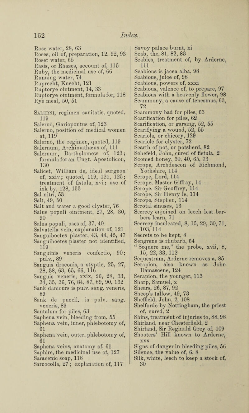 Rose water, 28, 63 Roses, oil of, preparation, 12, 92, 93 Roset water, 65 Rasis, or Rhazes, account of, 115 Ruby, the medicinal use of, 66 Running water, 74 Ruprecht, Knecht, 121 Ruptorye ointment, 14, 33 Ruptorye ointment, formula for, 118 Rye meal, 50, 51 Salerni, regimen sanitatis, quoted. 119 Salerno, Gariopontus of, 123 Salerno, position of medical women at, 119 Salerno, the regimen, quoted, 119 Salernum, ArchimathaBus of, 111 Salernuin, Bartholomew of, 123; formula for an Ungt. Apostolicon, 130 Salicet, William de, ideal surgeon of, xxiv; quoted, 119, 121, 125; treatment of fistula, xvi; use of ink by, 128, 133 Sal nitri, 53 Salt, 49, 50 Salt and water a good clyster, 76 Salus populi ointment, 27, 28, 30, 90 Salus populi, uses of, 37, 40 Salvatella vein, explanation of, 121 Sanguiboetes plaster, 43, 44, 45, 47 Sanguiboetes plaster not identified, 119 Sanguinis veneris confectio, 90; puly., 89 Sanguis draconis, a styptic, 25, 27, 28, 38, 63, 65, 66, 116 Sanguis veneris, xxix, 26, 28, 33, 34, 35, 36, 76, 84, 87, 89, 90, 132 Sank damours is pulv. sang, veneris, 89 Sank de pucell. is pulv. sang, veneris, 89 Santalum for piles, 63 Saphena vein, bleeding from, 55 Saphena vein, inner, phlebotomy of, 61 Saphena vein, outer, phlebotomy of, 61 Saphena veins, anatomy of, 61 Saphire, the medicinal use ol, 127 Saracenic soap, 118 Sarcocolla, 27; explanation of, 117 Savoy palace burnt, xi Scab, the, 81, 82, 83 Scabies, treatment of, by Arderne, 111 Scabious is jacea alba, 98 Scabious, juice of, 98 Scabious, powers of, xxxi Scabious, valence of, to prepare, 97 Scabious with a heavenly flower, 98 Seammony, a cause of tenesmus, 63, 72 Seammony bad for piles, 63 Scarification for piles, 62 Scarification, or garsing, 52, 55 Scarifying a wound, 52, 55 Scariola, or chicory, 129 Scariole for clyster, 72 Scarth of pot, or potsherd, 82 Schefeld, John, cured of fistula, 2 Scorned honey, 30, 40, 65, 73 Scrope, Archdeacon of Richmond, Yorkshire, 114 Scrope, Lord, 114 Scrope, Master Giffray, 14 Scrope, Sir Geoffrey, 114 Scrope, Sir Henry le, 114 Scrope, Stephen, 114 Scrotal sinuses, 13 Secrecy enjoined on leech lest bar¬ bers learn, 71 Secrecy inculcated, 8, 15, 29, 30, 71, 103, 114 Secrets to be kept, 8 Sengrene is rhubarb, 64 “ Sequere me,” the probe, xvii, 8, ^ 15, 22, 33, 112 Sequestrum, Arderne removes a, 85 Serapion, also known as John Damascene, 124 Serapion, the younger, 113 Sharp, Samuel, x Shears, 26. 87, 92 Sheep’s tallow, 49, 73 Sheffield, John, 2, 108 Shelforde by Nottingham, the priest of, cured, 2 Shins, treatment of injuries to, 88, 98 Shirland, near Chesterfield, 2 Shirland, Sir Reginald Grey of, 109 Shooters’ Hill known to Arderne, xxx Signs of danger in bleeding piles, 56 Silence, the value of, 6, 8 Silk, white, leech to keep a stock of, 30