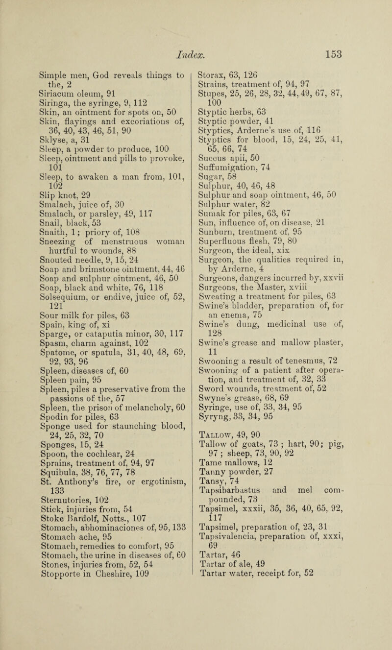 Simple men, God reveals tilings to the, 2 Siriacum oleum, 91 Siringa, the syringe, 9, 112 Skin, an ointment for spots od, 50 Skin, Hayings and excoriations of, 36, 40, 43, 46, 51, 90 Sklyse, a, 31 Sleep, a powder to produce, 100 Sleep, ointment and pills to provoke, 101 Sleep, to awaken a man from, 101, 102 Slip knot, 29 Smalach, juice of, 30 Smalach, or parsley, 49, 117 Snail, black, 53 Snaith, 1; priory of, 108 Sneezing of menstruous woman hurtful to wounds, 88 Snouted needle, 9, 15, 24 Soap and brimstone ointment, 44, 46 Soap and sulphur ointment, 46, 50 Soap, black and white, 76, 118 Solsequium, or endive, juice of, 52, 121 Sour milk for piles, 63 Spain, king of, xi Sparge, or cataputia minor, 30, 117 Spasm, charm against, 102 Spatome, or spatula, 31, 40, 48, 69. 92, 93, 96 Spleen, diseases of, 60 Spleen pain, 95 Spleen, piles a preservative from the passions of the, 57 Spleen, the prison of melancholy, 60 Spodin for piles, 63 Sponge used for staunching blood, 24, 25, 32, 70 Sponges, 15, 24 Spoon, the cochlear, 24 Sprains, treatment of, 94, 97 Squibula, 38, 76, 77, 78 St. Anthony’s fire, or ergotinism, 133 Sternutories, 102 Stick, injuries from, 54 Stoke Bardolf, Notts., 107 Stomach, abliominaciones of, 95,133 Stomach ache, 95 Stomach, remedies to comfort, 95 Stomach, the urine in diseases of, 60 Stones, injuries from, 52, 54 Stopporte in Cheshire, 109 Storax, 63, 126 Strains, treatment of, 94, 97 Stupes, 25, 26, 28, 32, 44,49, 67, 87, 100 Styptic herbs, 63 Styptic powder, 41 Styptics, Arderne’s use of, 116 Styptics for blood, 15, 24, 25, 41, , 65, 66, 74 Succus apii, 50 Suffumigation, 74 Sugar, 58 Sulphur, 40, 46, 48 Sulphur and soap ointment, 46, 50 Sulphur water, 82 Sumak for piles, 63, 67 Sun, influence of, on disease, 21 Sunburn, treatment of, 95 Superfluous flesh, 79? 80 Surgeon, the ideal, xix Surgeon, the qualities required in, by Arderne, 4 Surgeons, dangers incurred by, xxvii Surgeons, the Master, xviii Sweating a treatment for piles, 63 Swine’s bladder, preparation of, for an enema, 75 Swine’s dung, medicinal use of, 128 Swine’s grease and mallow plaster, 11 Swooning a result of tenesmus, 72 Swooning of a patient after opera¬ tion, and treatment of, 32, 33 Sword wounds, treatment of, 52 Swyne’s grease, 68, 69 Syringe, use of, 33, 34, 95 Syryng, 33, 34, 95 Tallow, 49, 90 Tallow of goats, 73 ; hart, 90; pig, 97 ; sheep, 73, 90, 92 Tame mallows, 12 Tanny powder, 27 Tansy, 74 Tapsibarbastus and mel com¬ pounded, 73 Tapsimel, xxxii, 35, 36, 40, 65, 92, 117 Tapsimel, preparation of, 23, 31 Tapsivalencia, preparation of, xxxi, 69 Tartar, 46 Tartar of ale, 49 Tartar water, receipt for, 52