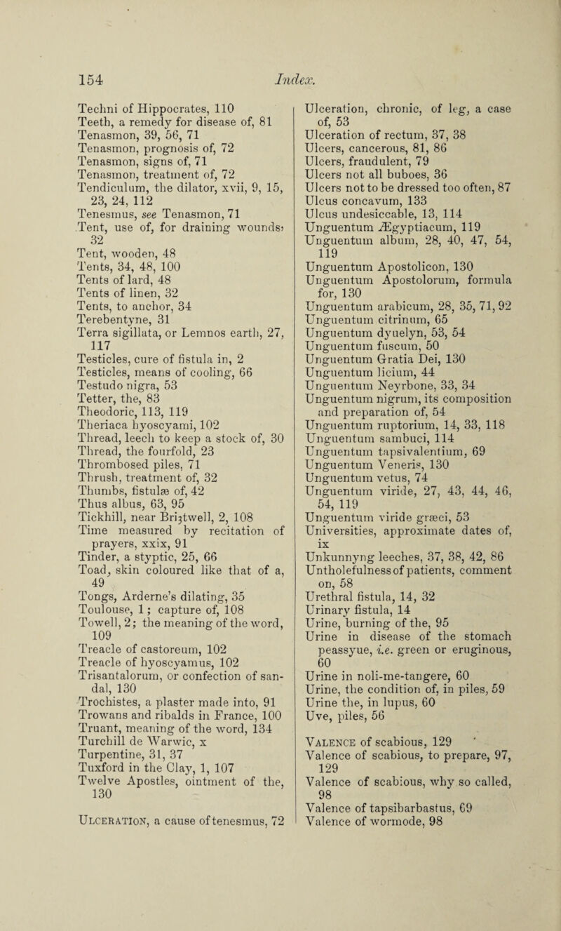 Teclmi of Hippocrates, 110 Teeth, a remedy for disease of, 81 Tenasmon, 39, 56, 71 Tenasmon, prognosis of, 72 Tenasmon, signs of, 71 Tenasmon, treatment of, 72 Tendiculum, the dilator, xvii, 9, 15, 23, 24, 112 Tenesmus, see Tenasmon, 71 Tent, use of, for draining wounds? 32 Tent, wooden, 48 Tents, 34, 48, 100 Tents of lard, 48 Tents of linen, 32 Tents, to anchor, 34 Terebentyne, 31 Terra sigillata, or Lemnos earth, 27, 117 Testicles, cure of fistula in, 2 Testicles, means of cooling, 66 Testudo nigra, 53 Tetter, the, 83 Theodoric, 113, 119 Theriaca hyoscyami, 102 Thread, leech to keep a stock of, 30 Thread, the fourfold, 23 Thrombosed piles, 71 Thrush, treatment of, 32 Thumbs, fistulee of, 42 Thus albus, 63, 95 Tickhill, near Bri^twell, 2, 108 Time measured by recitation of prayers, xxix, 91 Tinder, a styptic, 25, 66 Toad, skin coloured like that of a, 49 Tongs, Arderne’s dilating, 35 Toulouse, 1; capture of, 108 Towell, 2; the meaning of the word, 109 Treacle of castoreum, 102 Treacle of hyoscyamus, 102 Trisantalorum, or confection of san¬ dal, 130 Trochistes, a plaster made into, 91 Trowans and ribalds in France, 100 Truant, meaning of the word, 134 Turchill de Warwic, x Turpentine, 31, 37 Tuxford in the Clay, 1, 107 Twelve Apostles, ointment of the, 130 Ulceration, a cause of tenesmus, 72 Ulceration, chronic, of leg, a case of, 53 Ulceration of rectum, 37, 38 Ulcers, cancerous, 81, 86 Ulcers, fraudulent, 79 Ulcers not all buboes, 36 Ulcers not to be dressed too often, 87 Ulcus concavum, 133 Ulcus undesiccable, 13, 114 Unguentum -dSgyptiacum, 119 Unguentum album, 28, 40, 47, 54, 119 Unguentum Apostolicon, 130 Unguentum Apostolorum, formula for, 130 Unguentum arabicum, 28, 35, 71, 92 Unguentum citrinum, 65 Unguentum dyuelyn, 53, 54 Unguentum fuscum, 50 Unguentum Gratia Dei, 130 Unguentum licium, 44 Unguentum Neyrbone, 33, 34 Unguentum nigrum, its composition and preparation of, 54 Unguentum ruptorium, 14, 33, 118 Unguentum sambuci, 114 Unguentum tapsivalentium, 69 Unguentum Veneris, 130 Unguentum vetus, 74 Unguentum viride, 27, 43, 44, 46, 54, 119 Unguentum viride graeci, 53 Universities, approximate dates of, ix Unkunnyng leeches, 37, 38, 42, 86 Untholefulnessof patients, comment on, 58 Urethral fistula, 14, 32 Urinary fistula, 14 Urine, burning of the, 95 Urine in disease of the stomach peassyue, i.e. green or eruginous, 60 Urine in noli-me-tangere, 60 Urine, the condition of, in piles, 59 Urine the, in lupus, 60 Uve, piles, 56 Valence of scabious, 129 Valence of scabious, to prepare, 97, 129 Valence of scabious, why so called, 98 Valence of tapsibarbastus, 69 Valence of wormode, 98