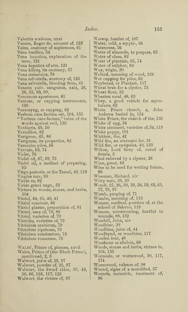 Valentia scabious, xxxi Varone, Roger de, account of, 123 Veins, anatomy of saphenous, 61 Vena basilica, 54 Vena hepatica, explanation of the term, 121 Vena hepatica of arm, 121 Vena kilyu^, its anatomy, 57 Vena inesaraica, 78 Vena salvatella, anatomy of, 125 Vena salvatella, bleeding from, 61 Veneris pulv. sanguinis, xxix, 26, 28, 33, 89, 90, Venomous apostemes, 81 Ventose, or cupping instruments, 120 Ventosyng, or cupping, 62 Verbum caro factum est, 104, 135 “ Verbum caro factum,” value of the words against evil, 135 Verdigris, 49, 50 Vermilion, 82 Vertgrese, 65, 86 Vertgrese, its properties, 82 Verucale3 piles, 56 Vervain, 63, 74 Violet, 76 Violet oil, 67, 69, 73 Violet oil, a method of preparing, 93 Virga pastoris, or the Teasel, 40, 119 Virgins rare, 90 Viride es, 82 Viride grseci ungt., 53 Virtues in woods, stones, and herbs, 104 Vitriol, 64, 65, 40, 41 Vitriol combust, 86 Vitriol plaster, preparation of, 81 Vitriol, uses of, 79, 80 Vitriol, varieties of, 79 Vitriole3, varieties of, 79 Vitriolum arabicum, 79 Vitriolum ciprinum, 79 Vitriolum combustum, 79 Vitriolum romanum, 79 Wales’, Prince of, plumes, xxvii Wales, Prince of (the Black Prince), mentioned, 2, 3 Walwort, juice of, 25, 97 Walwort, powder of, 25, 97 Walwort, the dwarf elder, 30, 49, 50, 66, 116, 117, 133 Walwort, the virtues of, 97 Warsop, hamlet of, 107 Water, cold, a styptic, 66 Watercress, 76 Water of almonds, to prepare, 95 Water of alum, 82 Water of plantain, 63, 74 Water of sulphur, 82 Wax, virgin, 30 Welked, meaning of word, 129 Wet cupping for piles, 62 Weybread, or Plantain, 117 Wheat bran for a clyster, 75 Wheat flour, 32 Wheaten meal, 48, 63 Whey, a good vehicle for myro- balans, 62 White Friars church, a, John Arderne buried in, 134 White Friars, the church of the, 133 White of egg, 54 White ointment, varieties of, 54, 119 White poppy, 101 Whitlow, the, 42 Wild fire, an ointment for, 91 Wild fire, or eysipelas, 40, 133 Wilton, Lord Grey of, cured of fistula, 2 Wind relieved by a clyster, 28 Wine, great, 63 Wine to be used for wetting licium, 86 Wiseman, Richard, xiv Witty men, 28, 30 Womb, 25, 26, 30, 39, 56, 59, 62, 63, 77, 78, 97 . Womb, purging of, 71 Wombe, meaning of, 113 Women, medical, position of, at the school of Salerno, 119 Women, menstruating, hurtful to wounds, 88, 132 Woodall, John, xiv Woodbine, 30 Woodbine, juice of, 44 Woodbynd, or woodbine, 117 Wooden tent, 48 Woodsour or alleluia, 68 Woods, stones and herbs, virtues in, 104, 135 Wormode, or wormwood, 30, 117, 174 Wormwood, valence of, 98 Wound, signs of a mundified, 27 Wounds, incurable, treatment of, 96