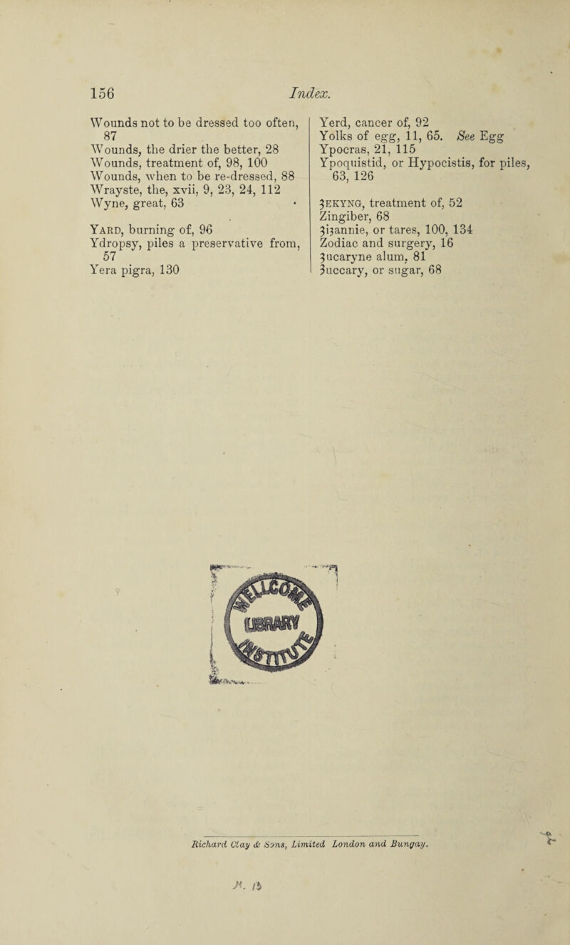 Wounds not to be dressed too often, 87 Wounds, the drier the better, 28 Wounds, treatment of, 98, 100 Wounds, when to be re-dressed, 88 Wrayste, the, xvii, 9, 23, 24, 112 Wyne, great, 63 Yard, burning of, 96 Ydropsy, piles a preservative from, 57 Yera pigra, 130 Yerd, cancer of, 92 Yolks of egg, 11, 65. See Egg Ypocras, 21, 115 Ypoquistid, or Hypocistis, for piles, 63, 126 ^ekyng, treatment of, 52 Zingiber, 68 3i3annie, or tares, 100, 134 Zodiac and surgery, 16 ^ucaryne alum, 81 luccary, or sugar, 68 Richard day & Sons, Limited London and Bungay. X. /$