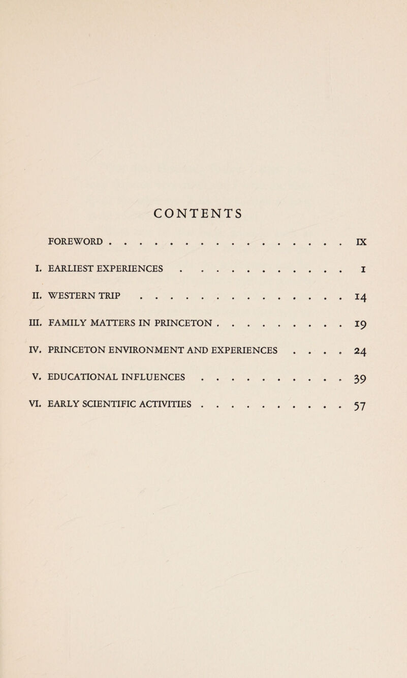 CONTENTS FOREWORD. IX I. EARLIEST EXPERIENCES.I II. WESTERN TRIP.14 III. FAMILY MATTERS IN PRINCETON.19 IV. PRINCETON ENVIRONMENT AND EXPERIENCES . . . e 24 V. EDUCATIONAL INFLUENCES.« 39 VI. EARLY SCIENTIFIC ACTIVITIES.-57