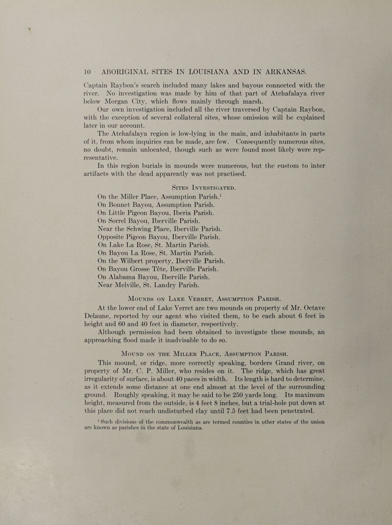 Captain Raybon’s search included many lakes and bayous connected with the river. No investigation was made by him of that part of Atchafalaya river below Morgan City, which flows mainly through marsh. Our own investigation included all the river traversed by Captain Raybon, with the exception of several collateral sites, whose omission will be explained later in our account. The Atchafalaya region is low-lying in the main, and inhabitants in parts of it, from whom inquiries can be made, are few. Consequently numerous sites, no doubt, remain unlocatecl, though such as were found most likely were rep¬ resentative. In this region burials in mounds were numerous, but the custom to inter artifacts with the dead apparently was not practised. Sites Investigated. On the Miller Place, Assumption Parish.1 On Bonnet Bayou, Assumption Parish. On Little Pigeon Bayou, Iberia Parish. On Sorrel Bayou, Iberville Parish. Near the Schwing Place, Iberville Parish. Opposite Pigeon Bayou, Iberville Parish. On Lake La Rose, St. Martin Parish. On Bayou La Rose, St. Martin Parish. On the Wilbert property, Iberville Parish. On Bayou Grosse Tete, Iberville Parish. On Alabama Bayou, Iberville Parish. Near Melville, St. Landry Parish. Mounds on Lake Verret, Assumption Parish. At the lower end of Lake Verret are two mounds on property of Mr. Octave Delaune, reported by our agent who visited them, to be each about 6 feet in height and 60 and 40 feet in diameter, respectively. Although permission had been obtained to investigate these mounds, an approaching flood made it inadvisable to do so. Mound on the Miller Place, Assumption Parish. This mound, or ridge, more correctly speaking, borders Grand river, on property of Mr. C. P. Miller, who resides on it. The ridge, which has great irregularity of surface, is about 40 paces in width. Its length is hard to determine, as it extends some distance at one end almost at the level of the surrounding- ground. Roughly speaking, it may be said to be 250 yards long. Its maximum height, measured from the outside, is 4 feet 8 inches, but a trial-hole put down at this place did not reach undisturbed clay until 7.5 feet had been penetrated. 1 Such divisions of the commonwealth as are termed counties in other states of the union are known as parishes in the state of Louisiana.