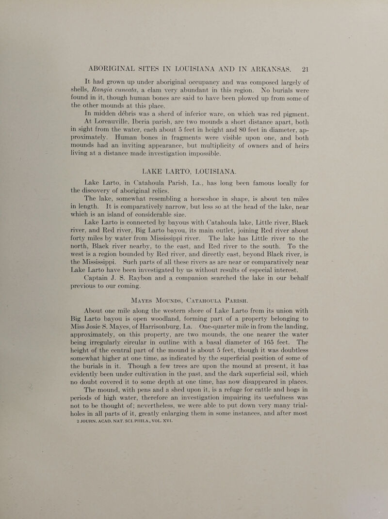 It had grown up under aboriginal occupancy and was composed largely of shells, Rangia cuneata, a clam very abundant in this region. No burials were found in it, though human bones are said to have been plowed up from some of the other mounds at this place. In midden debris was a sherd of inferior ware, on which was red pigment. At Loreauville, Iberia parish, are two mounds a short distance apart, both in sight from the water, each about 5 feet in height and 80 feet in diameter, ap¬ proximately. Human bones in fragments were visible upon one, and both mounds had an inviting appearance, but multiplicity of owners and of heirs living at a distance made investigation impossible. LAKE LARTO, LOUISIANA. Lake Larto, in Catahoula Parish, La., has long been famous locally for the discovery of aboriginal relics. The lake, somewhat resembling a horseshoe in shape, is about ten miles in length. It is comparatively narrow, but less so at the head of the lake, near which is an island of considerable size. Lake Larto is connected by bayous with Catahoula lake, Little river, Black river, and Red river, Big Larto bayou, its main outlet, joining Red river about forty miles by water from Mississippi river. The lake has Little river to the north, Black river nearby, to the east, and Red river to the south. To the west is a region bounded by Red river, and directly east, beyond Black river, is the Mississippi. Such parts of all these rivers as are near or comparatively near Lake Larto have been investigated by us without results of especial interest. Captain J. S. Raybon and a companion searched the lake in our behalf previous to our coming. Mayes Mounds, Catahoula Parish. About one mile along the western shore of Lake Larto from its union with Big Larto bayou is open woodland, forming part of a property belonging to Miss Josie S. Mayes, of Harrisonburg, La. One-quarter mile in from the landing, approximately, on this property, are two mounds, the one nearer the water being irregularly circular in outline with a basal diameter of 165 feet. The height of the central part of the mound is about 5 feet, though it was doubtless somewhat higher at one time, as indicated by the superficial position of some of the burials in it. Though a few trees are upon the mound at present, it has evidently been under cultivation in the past, and the dark superficial soil, which no doubt covered it to some depth at one time, has now disappeared in places. The mound, with pens and a shed upon it, is a refuge for cattle and hogs in periods of high water, therefore an investigation impairing its usefulness was not to be thought of; nevertheless, we were able to put down very many trial- holes in all parts of it, greatly enlarging them in some instances, and after most 2 JOURN. ACAD. NAT. SCI. PHILA., VOL. XVI.