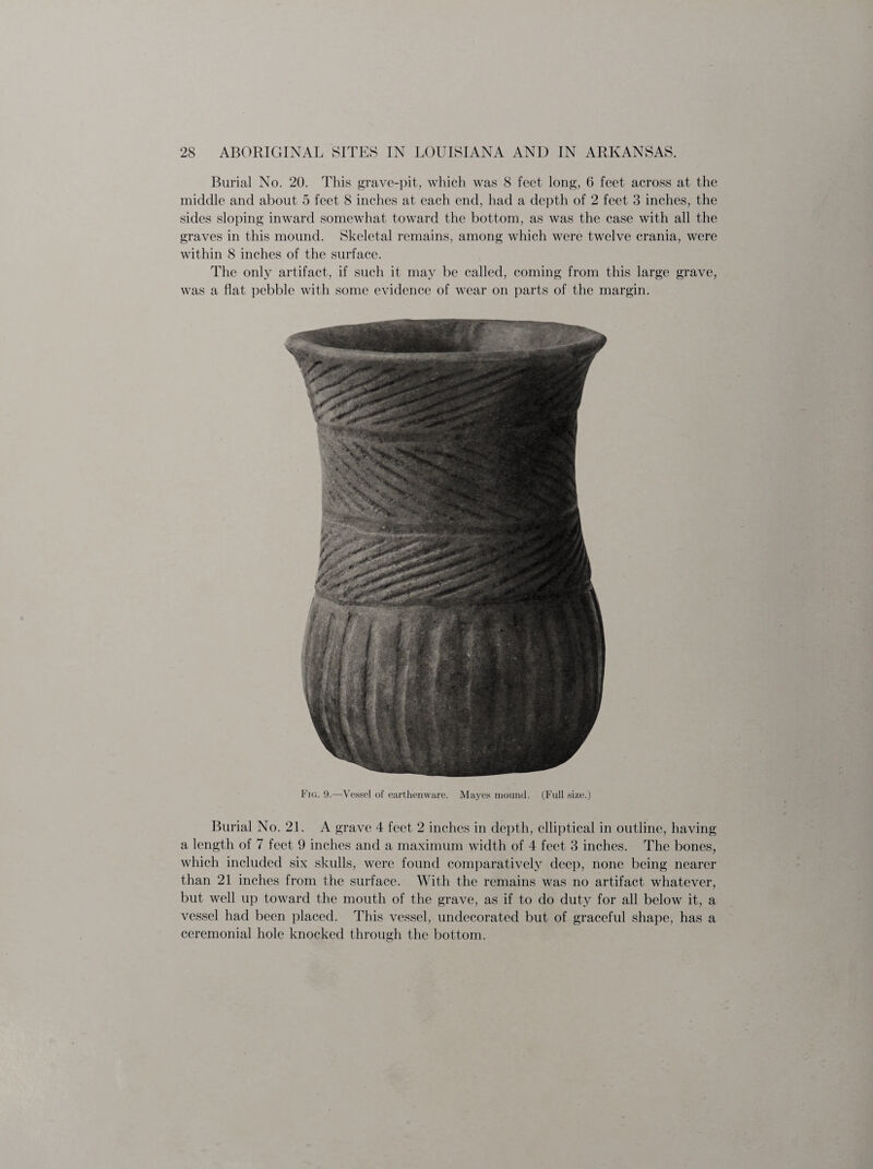 Burial No. 20. This grave-pit, which was 8 feet long, 6 feet across at the middle and about 5 feet 8 inches at each end. had a depth of 2 feet 3 inches, the sides sloping inward somewhat toward the bottom, as was the case with all the graves in this mound. Skeletal remains, among which were twelve crania, were within 8 inches of the surface. The only artifact, if such it may be called, coming from this large grave, was a flat pebble with some evidence of wear on parts of the margin. Fig. !).—Vessel of earthenware. Mayes mound. (Full size.) Burial No. 21. A grave 4 feet 2 inches in depth, elliptical in outline, having a length of 7 feet 9 inches and a maximum width of 4 feet 3 inches. The bones, which included six skulls, were found comparatively deep, none being nearer than 21 inches from the surface. With the remains was no artifact whatever, but well up toward the mouth of the grave, as if to do duty for all below it, a vessel had been placed. This vessel, undecorated but of graceful shape, has a ceremonial hole knocked through the bottom.