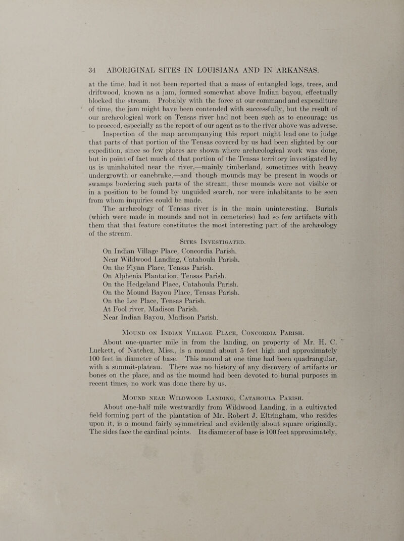 at the time, had it not been reported that a mass of entangled logs, trees, and driftwood, known as a jam, formed somewhat above Indian bayou, effectually blocked the stream. Probably with the force at our command and expenditure of time, the jam might have been contended with successfully, but the result of our archaeological work on Tensas river had not been such as to encourage us to proceed, especially as the report of our agent as to the river above was adverse. Inspection of the map accompanying this report might lead one to judge that parts of that portion of the Tensas covered by us had been slighted by our expedition, since so few places are shown where archaeological work was done, but in point of fact much of that portion of the Tensas territory investigated by us is uninhabited near the river,—mainly timberland, sometimes with heavy undergrowth or canebrake,—and though mounds may be present in woods or swamps bordering such parts of the stream, these mounds were not visible or in a position to be found by unguided search, nor were inhabitants to be seen from whom inquiries could be made. The archaeology of Tensas river is in the main uninteresting. Burials (which were made in mounds and not in cemeteries) had so few artifacts with them that that feature constitutes the most interesting part of the archaeology of the stream. Sites Investigated. On Indian Village Place, Concordia Parish. Near Wildwood Landing, Catahoula Parish. On the Flynn Place, Tensas Parish. On Alphenia Plantation, Tensas Parish. On the Hedgeland Place, Catahoula Parish. On the Mound Bayou Place, Tensas Parish. On the Lee Place, Tensas Parish. At Fool river, Madison Parish. Near Indian Bayou, Aladison Parish. Mound on Indian Village Place, Concordia Parish. About one-quarter mile in from the landing, on property of Mr. H. C. Luckett, of Natchez, Miss., is a mound about 5 feet high and approximately 100 feet in diameter of base. This mound at one time had been quadrangular, with a summit-plateau. There was no history of any discovery of artifacts or bones on the place, and as the mound had been devoted to burial purposes in recent times, no work was done there by us. Mound near Wildwood Landing, Catahoula Parish. About one-half mile westwardly from Wildwood Landing, in a cultivated field forming part of the plantation of Mr. Robert J. Eltringham, who resides upon it, is a mound fairly symmetrical and evidently about square originally. The sides face the cardinal points. Its diameter of base is 100 feet approximately,
