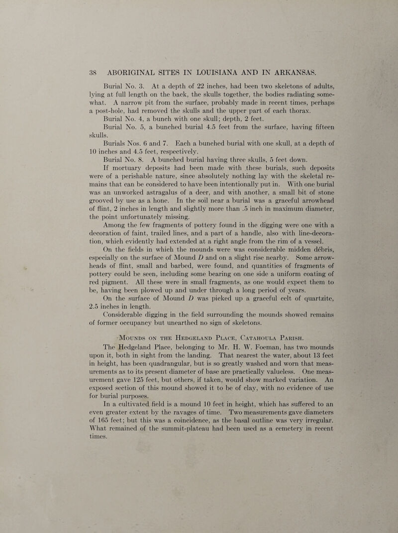 Burial No. 3. At a depth of 22 inches, had been two skeletons of adults, lying at full length on the back, the skulls together, the bodies radiating some¬ what. A narrow pit from the surface, probably made in recent times, perhaps a post-hole, had removed the skulls and the upper part of each thorax. Burial No. 4, a bunch with one skull; depth, 2 feet. Burial No. 5, a bunched burial 4.5 feet from the surface, having fifteen skulls. Burials Nos. 6 and 7. Each a bunched burial with one skull, at a depth of 10 inches and 4.5 feet, respectively. Burial No. 8. A bunched burial having three skulls, 5 feet down. If mortuary deposits had been made with these burials, such deposits were of a perishable nature, since absolutely nothing lay with the skeletal re¬ mains that can be considered to have been intentionally put in. With one burial was an unworked astragalus of a deer, and with another, a small bit of stone grooved by use as a hone. In the soil near a burial was a graceful arrowhead of flint, 2 inches in length and slightly more than .5 inch in maximum diameter, the point unfortunately missing. Among the few fragments of pottery found in the digging were one with a decoration of faint, trailed lines, and a part of a handle, also with line-decora¬ tion, which evidently had extended at a right angle from the rim of a vessel. On the fields in which the mounds were was considerable midden debris, especially on the surface of Mound D and on a slight rise nearby. Some arrow¬ heads of flint, small and barbed, were found, and quantities of fragments of pottery could be seen, including some bearing on one side a uniform coating of red pigment. All these were in small fragments, as one would expect them to be, having been plowed up and under through a long period of years. On the surface of Mound D was picked up a graceful celt of quartzite, 2.5 inches in length. Considerable digging in the field surrounding the mounds showed remains of former occupancy but unearthed no sign of skeletons. Mounds on the Hedgeland Place, Catahoula Parish. The Hedgeland Place, belonging to Mr. H. W. Foeman, has two mounds upon it, both in sight from the landing. That nearest the water, about 13 feet in height, has been quadrangular, but is so greatly washed and worn that meas¬ urements as to its present diameter of base are practically valueless. One meas¬ urement gave 125 feet, but others, if taken, would show marked variation. An exposed section of this mound showed it to be of clay, with no evidence of use for burial purposes. In a cultivated field is a mound 10 feet in height, which has suffered to an even greater extent by the ravages of time. Two measurements gave diameters of 165 feet; but this was a coincidence, as the basal outline was very irregular. What remained of the summit-plateau had been used as a cemetery in recent times.