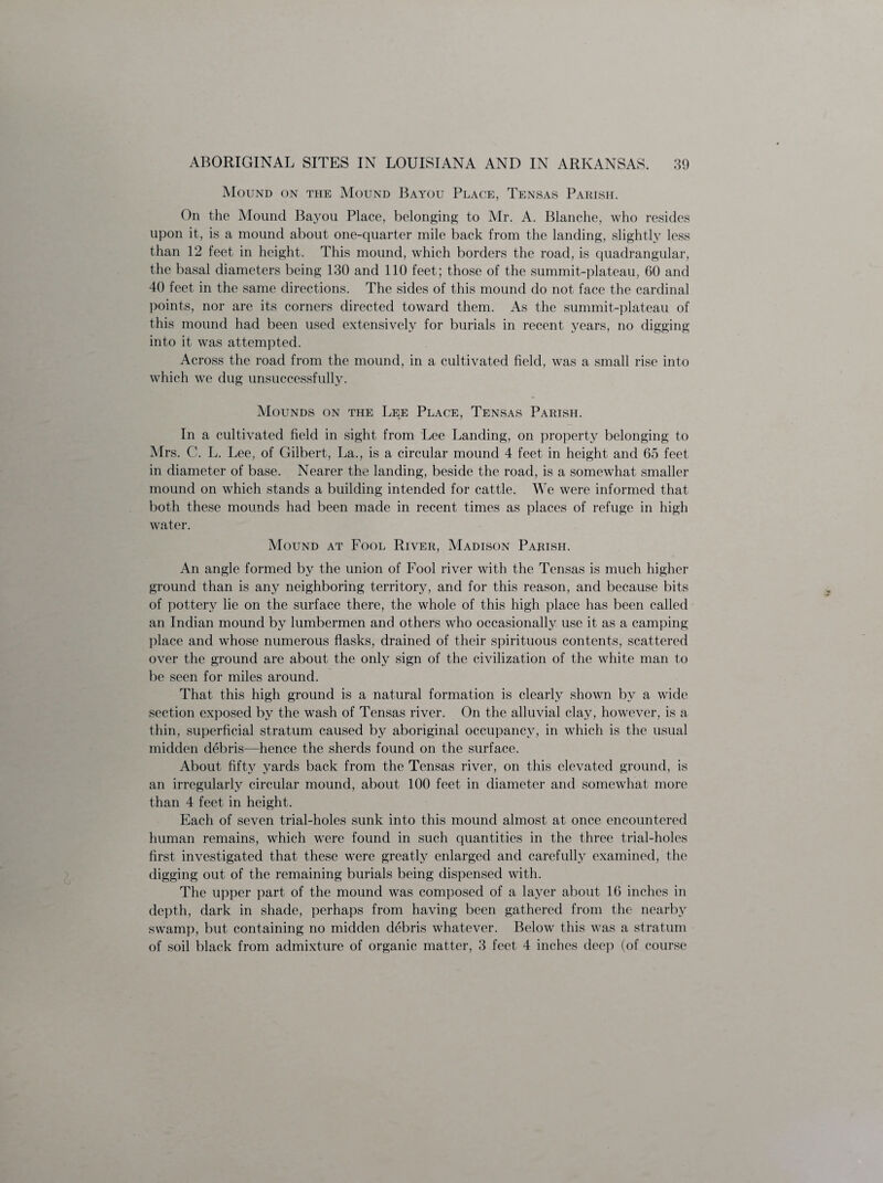 Mound on the Mound Bayou Place, Tensas Parish. On the Mound Bayou Place, belonging to Mr. A. Blanche, who resides upon it, is a mound about one-quarter mile back from the landing, slightly less than 12 feet in height. This mound, which borders the road, is quadrangular, the basal diameters being 130 and 110 feet; those of the summit-plateau, 60 and 40 feet in the same directions. The sides of this mound do not face the cardinal points, nor are its corners directed toward them. As the summit-plateau of this mound had been used extensively for burials in recent years, no digging into it was attempted. Across the road from the mound, in a cultivated field, was a small rise into which we dug unsuccessfully. Mounds on the Lee Place, Tensas Parish. In a cultivated field in sight from Lee Landing, on property belonging to Mrs. C. L. Lee, of Gilbert, La., is a circular mound 4 feet in height and 65 feet in diameter of base. Nearer the landing, beside the road, is a somewhat smaller mound on which stands a building intended for cattle. We were informed that both these mounds had been made in recent times as places of refuge in high water. Mound at Fool River, Madison Parish. An angle formed by the union of Fool river with the Tensas is much higher ground than is any neighboring territory, and for this reason, and because bits of pottery lie on the surface there, the whole of this high place has been called an Indian mound by lumbermen and others who occasionally use it as a camping place and whose numerous flasks, drained of their spirituous contents, scattered over the ground are about the only sign of the civilization of the white man to be seen for miles around. That this high ground is a natural formation is clearly shown by a wide section exposed by the wash of Tensas river. On the alluvial clay, however, is a thin, superficial stratum caused by aboriginal occupancy, in which is the usual midden debris—hence the sherds found on the surface. About fifty yards back from the Tensas river, on this elevated ground, is an irregularly circular mound, about 100 feet in diameter and somewhat more than 4 feet in height. Each of seven trial-holes sunk into this mound almost at once encountered human remains, which were found in such quantities in the three trial-holes first investigated that these were greatly enlarged and carefully examined, the digging out of the remaining burials being dispensed with. The upper part of the mound was composed of a layer about 16 inches in depth, dark in shade, perhaps from having been gathered from the nearby swamp, but containing no midden debris whatever. Below this was a stratum of soil black from admixture of organic matter, 3 feet 4 inches deep (of course