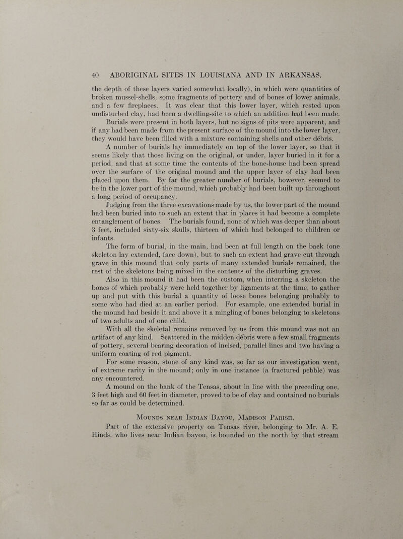 the depth of these layers varied somewhat locally), in which were quantities of broken mussel-shells, some fragments of pottery and of bones of lower animals, and a few fireplaces. It was clear that this lower layer, which rested upon undisturbed clay, had been a dwelling-site to which an addition had been made. Burials were present in both layers, but no signs of pits were apparent, and if any had been made from the present surface of the mound into the lower layer, they would have been filled with a mixture containing shells and other debris. A number of burials lay immediately on top of the lower layer, so that it seems likely that those living on the original, or under, layer buried in it for a period, and that at some time the contents of the bone-house had been spread over the surface of the original mound and the upper layer of clay had been placed upon them. By far the greater number of burials, however, seemed to be in the lower part of the mound, which probably had been built up throughout a long period of occupancy. Judging from the three excavations made by us, the lower part of the mound had been buried into to such an extent that in places it had become a complete entanglement of bones. The burials found, none of which was deeper than about 3 feet, included sixty-six skulls, thirteen of which had belonged to children or infants. The form of burial, in the main, had been at full length on the back (one skeleton lay extended, face down), but to such an extent had grave cut through grave in this mound that only parts of many extended burials remained, the rest of the skeletons being mixed in the contents of the disturbing graves. Also in this mound it had been the custom, when interring a skeleton the bones of which probably were held together by ligaments at the time, to gather up and put with this burial a quantity of loose bones belonging probably to some who had died at an earlier period. For example, one extended burial in the mound had beside it and above it a mingling of bones belonging to skeletons of two adults and of one child. With all the skeletal remains removed by us from this mound was not an artifact of any kind. Scattered in the midden debris were a few small fragments of pottery, several bearing decoration of incised, parallel lines and two having a uniform coating of red pigment. For some reason, stone of any kind was, so far as our investigation went, of extreme rarity in the mound; only in one instance (a fractured pebble) was any encountered. A mound on the bank of the Tensas, about in line with the preceding one, 3 feet high and 60 feet in diameter, proved to be of clay and contained no burials so far as could be determined. Mounds near Indian Bayou, Madison Parish. Part of the extensive property on Tensas river, belonging to Mr. A. E. Hinds, who lives near Indian bayou, is bounded on the north by that stream