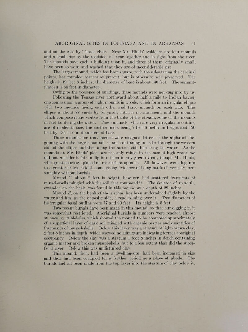 and on the east by Tensas river. Near Mr. Hinds’ residence are four mounds and a small rise by the roadside, all near together and in sight from the river. The mounds have each a building upon it, and three of them, originally small, have been so worn and washed that they are of inconsiderable size. The largest mound, which has been square, with the sides facing the cardinal points, has rounded corners at present, but is otherwise well preserved. The height is 12 feet 8 inches; the diameter of base is about 140 feet. The summit- plateau is 50 feet in diameter. Owing to the presence of buildings, these mounds were not dug into by us. Following the Tensas river northward about half a mile to Indian bayou, one comes upon a group of eight mounds in woods, which form an irregular ellipse with two mounds facing each other and three mounds on each side. This ellipse is about 88 yards by 54 yards, interior measurement, and the mounds which compose it are visible from the banks of the stream, some of the mounds in fact bordering the water. These mounds, which are very irregular in outline, are of moderate size, the northernmost being 7 feet 6 inches in height and 120 feet by 135 feet in diameters of base. These mounds for convenience were assigned letters of the alphabet, be¬ ginning with the largest mound, A, and continuing in order through the western side of the ellipse and then along the eastern side bordering the water. As the mounds on Mr. Hinds’ place are the only refuge in the case of high water, we did not consider it fair to dig into them to any great extent, though Mr. Hinds, with great courtesy, placed no restrictions upon us. All, however, were dug into to a greater or less extent, some giving evidence of being made of raw clay, pre¬ sumably without burials. Mound C, about 2 feet in height, however, had scattered fragments of mussel-shells mingled with the soil that composed it. The skeleton of an adult, extended on the back, was found in this mound at a depth of 28 inches. Mound E, on the bank of the stream, has been undermined slightly by the water and has, at the opposite side, a road passing over it. Two diameters of its irregular basal outline were 77 and 90 feet. Its height is 5 feet. Two recent burials have been made in this mound, so that our digging in it was somewhat restricted. Aboriginal burials in numbers were reached almost at once by trial-holes, which showed the mound to be composed approximately of a superficial layer of dark soil mingled with organic matter and quantities of fragments of mussel-shells. Below this layer was a stratum of light-brown clay, 2 feet 8 inches in depth, which showed no admixture indicating former aboriginal occupancy. Below the clay was a stratum 1 foot 8 inches in depth containing organic matter and broken mussel-shells, but to a less extent than did the super¬ ficial layer. Below this was undisturbed clay. This mound, then, had been a dwelling-site; had been increased in size and then had been occupied for a further period as a place of abode. The burials had all been made from the top layer into the stratum of clay below it,