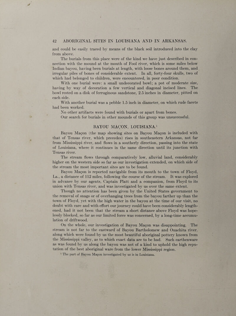 and could be easily traced by means of the black soil introduced into the clay from above. The burials from this place were of the kind we have just described in con¬ nection with the mound at the mouth of Fool river, which is some miles below Indian bayou, having been burials at length, with loose bones around them, and irregular piles of bones of considerable extent. In all, forty-four skulls, two of which had belonged to children, were encountered, in poor condition. With one burial were: a small undecorated bowl; a pot of moderate size, having by way of decoration a few vertical and diagonal incised lines. The bowl rested on a disk of ferruginous sandstone, 2.5 inches in diameter, pitted on each side. With another burial was a pebble 1.5 inch in diameter, on which rude facets had been worked. No other artifacts were found with burials or apart from bones. Our search for burials in other mounds of this group was unsuccessful. BAYOU MACON, LOUISIANA.1 Bayou Magon (the map showing sites on Bayou Magon is included with that of Tensas river, which precedes) rises in southeastern Arkansas, not far from Mississippi river, and flows in a southerly direction, passing into the state of Louisiana, where it continues in the same direction until its junction with Tensas river. The stream flows through comparatively low, alluvial land, considerably higher on the western side so far as our investigation extended, on which side of the stream the most important sites are to be found. Bayou Magon is reported navigable from its mouth to the town of Floyd, La., a distance of 112 miles, following the course of the stream. It was explored in advance by our agents, Captain Platt and a companion, from Floyd to its union with Tensas river, and was investigated by us over the same extent. Though no attention has been given by the United States government to the removal of snags or of overhanging trees from the bayou farther up than the town of Floyd, yet with the high water in the bayou at the time of our visit, no doubt with care and with effort our journey could have been considerably length¬ ened, had it not been that the stream a short distance above Floyd was hope¬ lessly blocked, so far as our limited force was concerned, by a long-time accumu¬ lation of driftwood. On the whole, our investigation of Bayou Magon was disappointing. The stream is not far to the eastward of Bayou Bartholomew and Ouachita river, along which were found by us the most beautiful aboriginal pottery known from the Mississippi valley, as to which exact data are to be had. Such earthenware as was found by us along the bayou was not of a kind to uphold the high repu¬ tation of the best aboriginal ware from the lower Mississippi region. 1 The part of Bayou Magon investigated by us is in Louisiana.