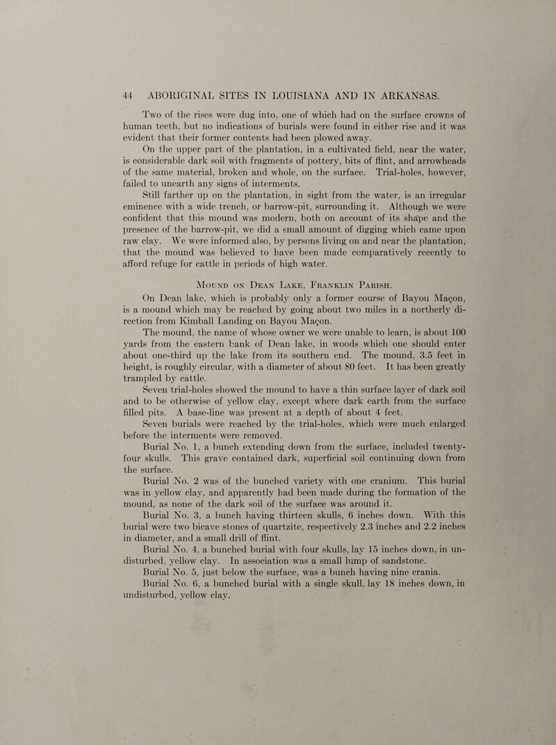 Two of the rises were dug into, one of which had on the surface crowns of human teeth, but no indications of burials were found in either rise and it was evident that their former contents had been plowed away. On the upper part of the plantation, in a cultivated field, near the water, is considerable dark soil with fragments of pottery, bits of flint, and arrowheads of the same material, broken and whole, on the surface. Trial-holes, however, failed to unearth any signs of interments. Still farther up on the plantation, in sight from the water, is an irregular eminence with a wide trench, or barrow-pit, surrounding it. Although we were confident that this mound was modern, both on account of its sha'pe and the presence of the barrow-pit, we did a small amount of digging which came upon raw clay. We were informed also, by persons living on and near the plantation, that the mound was believed to have been made comparatively recently to afford refuge for cattle in periods of high water. Mound on Dean Lake, Franklin Parish. On Dean lake, which is probably only a former course of Bayou Magon, is a mound which may be reached by going about two miles in a northerly di¬ rection from Kimball Landing on Bayou Magon. The mound, the name of whose owner we were unable to learn, is about 100 yards from the eastern bank of Dean lake, in woods which one should enter about one-third up the lake from its southern end. The mound, 3.5 feet in height, is roughly circular, with a diameter of about 80 feet. It has been greatly trampled by cattle. Seven trial-holes showed the mound to have a thin surface layer of dark soil and to be otherwise of yellow clay, except where dark earth from the surface filled pits. A base-line was present at a depth of about 4 feet. Seven burials were reached by the trial-holes, which were much enlarged before the interments were removed. Burial No. 1, a bunch extending down from the surface, included twenty- four skulls. This grave contained dark, superficial soil continuing down from the surface. Burial No. 2 was of the bunched variety with one cranium. This burial was in yellow clay, and apparently had been made during the formation of the mound, as none of the dark soil of the surface was around it. Burial No. 3, a bunch having thirteen skulls, 6 inches down. With this burial were two bicave stones of quartzite, respectively 2.3 inches and 2.2 inches in diameter, and a small drill of flint. Burial No. 4, a bunched burial with four skulls, lay 15 inches down, in un¬ disturbed, yellow clay. In association was a small lump of sandstone. Burial No. 5, just below the surface, was a bunch having nine crania. Burial No. 6, a bunched burial with a single skull, lay 18 inches down, in undisturbed, yellow clay.