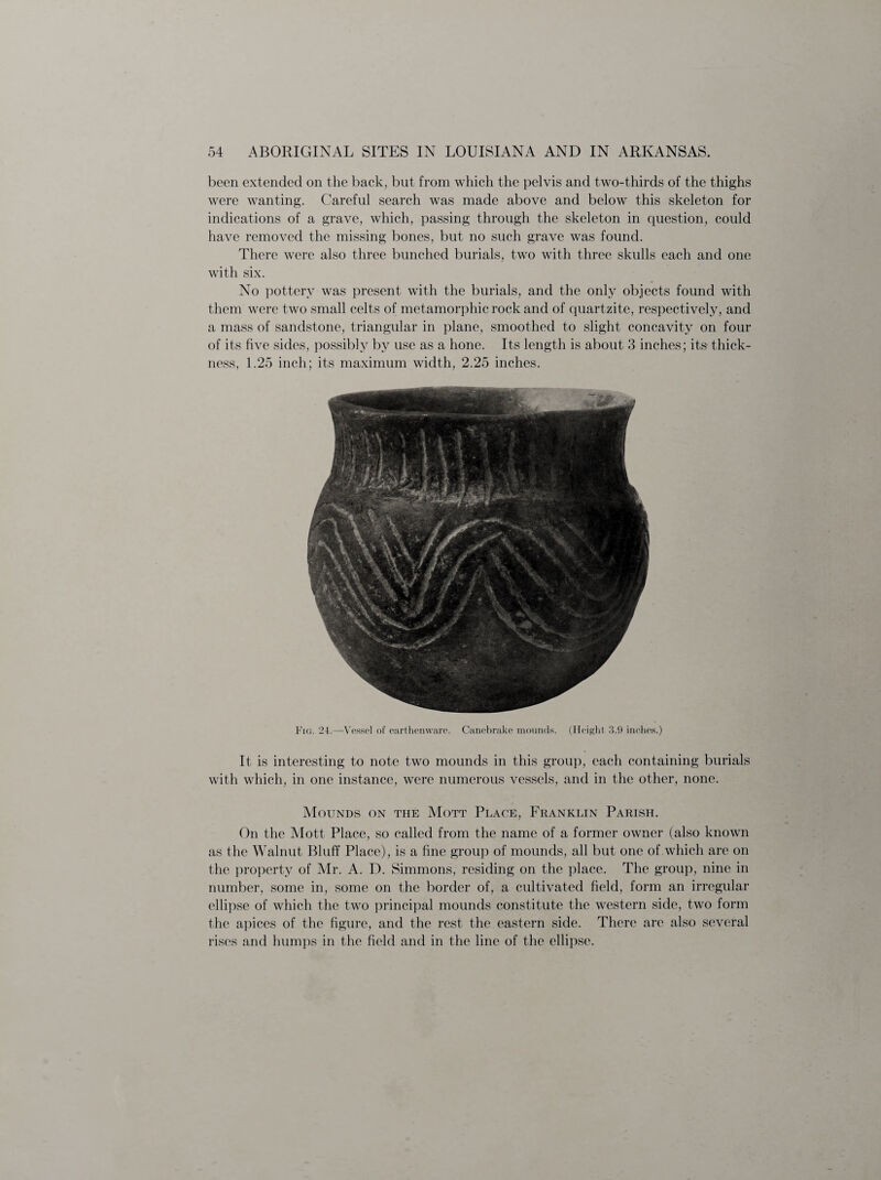 been extended on the back, but from which the pelvis and two-thirds of the thighs were wanting. Careful search was made above and below this skeleton for indications of a grave, which, passing through the skeleton in question, could have removed the missing bones, but no such grave was found. There were also three bunched burials, two with three skulls each and one with six. No pottery was present with the burials, and the only objects found with them were two small celts of metamorphic rock and of quartzite, respectively, and a mass of sandstone, triangular in plane, smoothed to slight concavity on four of its five sides, possibly by use as a hone. Its length is about 3 inches; its- thick¬ ness, 1.25 inch; its maximum width, 2.25 inches. Fig. 24.—Vessel of earthenware. Canebrake mounds. (Height 3.9 inches.) It is interesting to note two mounds in this group, each containing burials with which, in one instance, were numerous vessels, and in the other, none. Mounds on the Mott Place, Franklin Parish. On the Mott Place, so called from the name of a former owner (also known as the Walnut Bluff Place), is a fine group of mounds, all but one of which are on the property of Mr. A. D. Simmons, residing on the place. The group, nine in number, some in, some on the border of, a cultivated field, form an irregular ellipse of which the two principal mounds constitute the western side, two form the apices of the figure, and the rest the eastern side. There are also several rises and humps in the field and in the line of the ellipse.