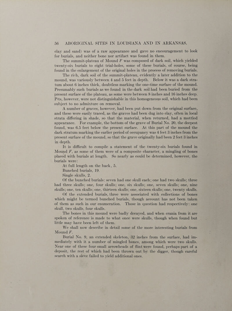 clay and sand) was of a raw appearance and gave no encouragement to look for burials, and neither bone nor artifact was found in them. The summit-plateau of Mound F was composed of dark soil, which yielded twenty-six burials to eight trial-holes, some of these burials, of course, being found in the enlargement of the original holes in the process of removing burials. The rich, dark soil of the summit-plateau, evidently a later addition to the mound, was variously between 4 and 5 feet in depth. Below it was a dark stra¬ tum about 6 inches thick, doubtless marking the one-time surface of the mound. Presumably such burials as we found in the dark soil had been buried from the present surface of the plateau, as some were between 8 inches and 16 inches deep. Pits, however, were not distinguishable in this homogeneous soil, which had been subject to no admixture on removal. A number of graves, however, had been put down from the original surface, and these were easily traced, as the graves had been dug into clay, often in local strata differing in shade, so that the material, when returned, had a mottled appearance. For example, the bottom of the grave of Burial No. 20, the deepest found, was 6.5 feet below the present surface. At this part of the mound the dark stratum marking the earlier period of occupancy was 4 feet 3 inches from the present surface of the mound, so that the grave originally had been 2 feet 3 inches in depth. It is difficult to compile a statement of the twenty-six burials found in Mound F, as some of them were of a composite character, a mingling of bones placed with burials at length. So nearly as could be determined, however, the burials were: At full length on the back, 5. Bunched burials, 19. Single skulls, 2. Of the bunched burials: seven had one skull each; one had two skulls; three had three skulls; one, four skulls; one, six skulls; one, seven skulls; one, nine skulls; one, ten skulls; one, thirteen skulls; one, sixteen skulls; one, twenty skulls. Of the extended burials, three were associated with collections of bones which might be termed bunched burials, though account has not been taken of them as such in our enumeration. Those in question had respectively: one skull, two skulls, four skulls. The bones in this mound were badly decayed, and when crania from it are spoken of reference is made to what once were skulls, though when found but little may have been left of them. We shall now describe in detail some of the more interesting burials from Mound F. Burial No. 9, an extended skeleton, 32 inches from the surface, had im¬ mediately with it a number of mingled bones, among which were two skulls. Near one of these four small arrowheads of flint were found, perhaps part of a deposit, the rest of which had been thrown out by the digger, though careful search with a sieve failed to yield additional ones.
