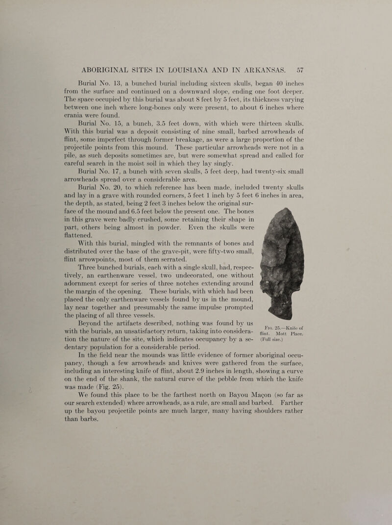 Burial No. 13, a bunched burial including sixteen skulls, began 40 inches from the surface and continued on a downward slope, ending one foot deeper. The space occupied by this burial was about 8 feet by 5 feet, its thickness varying between one inch where long-bones only were present, to about 6 inches where crania were found. Burial No. 15, a bunch, 3.5 feet down, with which were thirteen skulls. With this burial was a deposit consisting of nine small, barbed arrowheads of flint, some imperfect through former breakage, as were a large proportion of the projectile points from this mound. These particular arrowheads were not in a pile, as such deposits sometimes are, but were somewhat spread and called for careful search in the moist soil in which they lay singly. Burial No. 17, a bunch with seven skulls, 5 feet deep, had twenty-six small arrowheads spread over a considerable area. Burial No. 20, to which reference has been made, included twenty skulls and lay in a grave with rounded corners, 5 feet 1 inch by 5 feet 6 inches in area, the depth, as stated, being 2 feet 3 inches below the original sur¬ face of the mound and 6.5 feet below the present one. The bones in this grave were badly crushed, some retaining their shape in part, others being almost in powder. Even the skulls were flattened. With this burial, mingled with the remnants of bones and distributed over the base of the grave-pit, were fifty-two small, flint arrowpoints, most of them serrated. Three bunched burials, each with a single skull, had, respec¬ tively, an earthenware vessel, two undecorated, one without adornment except for series of three notches extending around the margin of the opening. These burials, with which had been placed the only earthenware vessels found by us in the mound, lay near together and presumably the same impulse prompted the placing of all three vessels. Beyond the artifacts described, nothing was found by us with the burials, an unsatisfactory return, taking into considera¬ tion the nature of the site, which indicates occupancy by a se¬ dentary population for a considerable period. In the field near the mounds was little evidence of former aboriginal occu¬ pancy, though a few arrowheads and knives were gathered from the surface, including an interesting knife of flint, about 2.9 inches in length, showing a curve on the end of the shank, the natural curve of the pebble from which the knife was made (Fig. 25). We found this place to be the farthest north on Bayou Magon (so far as our search extended) where arrowheads, as a rule, are small and barbed. Farther up the bayou projectile points are much larger, many having shoulders rather than barbs. Fig. 25.—Knife of flint. Mott Place. (Full size.)