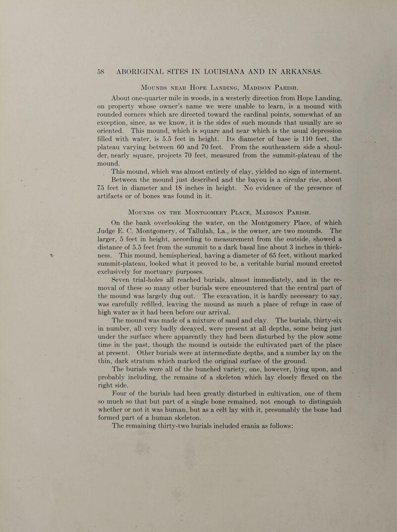 Mounds near Hope Landing, Madison Parish. About one-quarter mile in woods, in a westerly direction from Hope Landing, on property whose owner’s name we were unable to learn, is a mound with rounded corners which are directed toward the cardinal points, somewhat of an exception, since, as we know, it is the sides of such mounds that usually are so oriented. This mound, which is square and near which is the usual depression filled with water, is 5.5 feet in height. Its diameter of base is 110 feet, the plateau varying between 60 and 70 feet. From the southeastern side a shoul¬ der, nearly square, projects 70 feet, measured from the summit-plateau of the mound. This mound, which was almost entirely of clay, yielded no sign of interment. Between the mound just described and the bayou is a circular rise, about 75 feet in diameter and 18 inches in height. No evidence of the presence of artifacts or of bones was found in it. Mounds on the Montgomery Place, Madison Parish. On the bank overlooking the water, on the Montgomery Place, of which Judge E. C. Montgomery, of Tallulah, La., is the owner, are two mounds. The larger, 5 feet in height, according to measurement from the outside, showed a distance of 5.5 feet from the summit to a dark basal line about 3 inches in thick¬ ness. This mound, hemispherical, having a diameter of 65 feet, without marked summit-plateau, looked what it proved to be, a veritable burial mound erected exclusively for mortuary purposes. Seven trial-holes all reached burials, almost immediately, and in the re¬ moval of these so many other burials were encountered that the central part of the mound was largely dug out. The excavation, it is hardly necessary to say, was carefully refilled, leaving the mound as much a place of refuge in case of high water as it had been before our arrival. The mound was made of a mixture of sand and clay. The burials, thirty-six in number, all very badly decayed, were present at all depths, some being just under the surface where apparently they had been disturbed by the plow some time in the past, though the mound is outside the cultivated part of the place at present. Other burials were at intermediate depths, and a number lay on the thin, dark stratum which marked the original surface of the ground. The burials were all of the bunched variety, one, however, lying upon, and probably including, the remains of a skeleton which lay closely flexed on the right side. Four of the burials had been greatly disturbed in cultivation, one of them so much so that but part of a single bone remained, not enough to distinguish whether or not it was human, but as a celt lay with it, presumably the bone had formed part of a human skeleton. The remaining thirty-two burials included crania as follows: