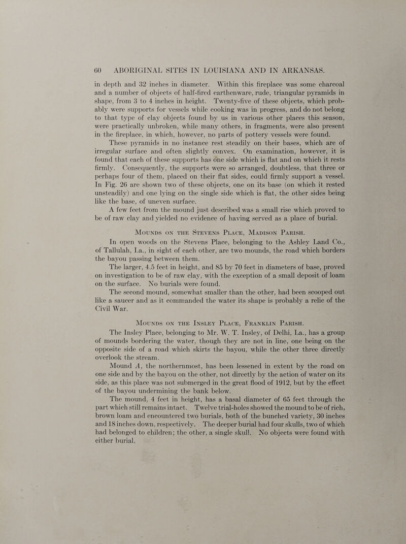 in depth and 32 inches in diameter. Within this fireplace was some charcoal and a number of objects of half-fired earthenware, rude, triangular pyramids in shape, from 3 to 4 inches in height. Twenty-five of these objects, which prob¬ ably were supports for vessels while cooking was in progress, and do not belong to that type of clay objects found by us in various other places this season, were practically unbroken, while many others, in fragments, were also present in the fireplace, in which, however, no parts of pottery vessels were found. These pyramids in no instance rest steadily on their bases, which are of irregular surface and often slightly convex. On examination, however, it is found that each of these supports has one side which is flat and on which it rests firmly. Consequently, the supports were so arranged, doubtless, that three or perhaps four of them, placed on their flat, sides, could firmly support a vessel. In Fig. 26 are shown two of these objects, one on its base (on which it rested unsteadily) and one lying on the single side which is flat, the other sides being like the base, of uneven surface. A few feet from the mound just described was a small rise which proved to be of raw clay and yielded no evidence of having served as a place of burial. Mounds on the Stevens Place, Madison Parish. In open woods on the Stevens Place, belonging to the Ashley Land Co., of Tallulah, La., in sight of each other, are two mounds, the road which borders the bayou passing between them. The larger, 4.5 feet in height, and 85 by 70 feet in diameters of base, proved on investigation to be of raw clay, with the exception of a small deposit of loam on the surface. No burials were found. The second mound, somewhat smaller than the other, had been scooped out like a saucer and as it commanded the water its shape is probably a relic of the Civil War. Mounds on the Insley Place, Franklin Parish. The Insley Place, belonging to Mr. W. T. Insley, of Delhi, La., has a group of mounds bordering the water, though they are not in line, one being on the opposite side of a road which skirts the bayou, while the other three directly overlook the stream. Mound A, the northernmost, has been lessened in extent by the road on one side and by the bayou on the other, not directly by the action of water on its side, as this place was not submerged in the great flood of 1912, but by the effect of the bayou undermining the bank below. The mound, 4 feet in height, has a basal diameter of 65 feet through the part which still remains intact. Twelve trial-holes showed the mound to be of rich, brown loam and encountered two burials, both of the bunched variety, 30 inches and 18 inches down, respectively. The deeper burial had four skulls, two of which had belonged to children; the other, a single skull. No objects were found with either burial,