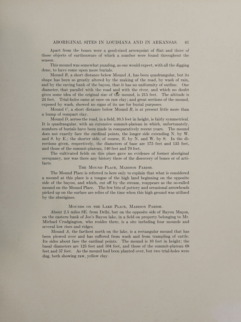 Apart from the bones were a good-sized arrowpoint of dint and three of those objects of earthenware of which a number were found throughout the season. This mound was somewhat puzzling, as one would expect, with all the digging done, to have come upon more burials. Mound B, a short distance below Mound A, has been quadrangular, but its shape has been so greatly altered by the making of the road, by wash of rain, and by the caving bank of the bayou, that it has no uniformity of outline. One diameter, that parallel with the road and with the river, and which no doubt gives some idea of the original size of tl?e mound, is 215 feet. The altitude is 24 feet. Trial-holes came at once on raw clay; and great sections of the mound, exposed by wash, showed no signs of its use for burial purposes. Mound C, a short distance below Mound B, is at present little more than a hump of compact clay. Mound D, across the road, in a field, 10.5 feet in height, is fairly symmetrical. It is quadrangular, with an extensive summit-plateau in which, unfortunately, numbers of burials have been made in comparatively recent years. The mound does not exactly face the cardinal points, the longer side extending N. by W. and S. by E.; the shorter side, of course, E. by N. and W. by S. In the di¬ rections given, respectively, the diameters of base are 175 feet and 135 feet, and those of the summit-plateau, 140 feet and 70 feet. The cultivated fields on this place gave no evidence of former aboriginal occupancy, nor was there any history there of the discovery of bones or of arti¬ facts. The Mound Place, Madison Parish. The Mound Place is referred to here only to explain that what is considered a mound at this place is a tongue of the high land beginning on the opposite side of the bayou, and which, cut off by the stream, reappears as the so-called mound on the Mound Place. The few bits of pottery and occasional arrowheads picked up on the surface are relics of the time when this high ground was utilized by the aborigines. Mounds on the Lake Place, Madison Parish. About 2.5 miles SE. from Delhi, but on the opposite side of Bayou Magon, on the eastern bank of Joe’s Bayou lake, in a field on property belonging to Mr. Michael Crudgington, who resides there, is a site including four mounds and several low rises and ridges. Mound A, the farthest north on the lake, is a rectangular mound that has been plowed over and has suffered from wash and from trampling of cattle. Its sides about face the cardinal points. The mound is 10 feet in height; the basal diameters are 125 feet and 104 feet, and those of the summit-plateau 68 feet and 57 feet. As the mound had been planted over, but two trial-holes were dug, both showing raw, yellow clay.
