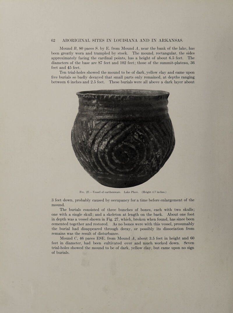 Mound B, 80 paces S. by E. from Mound A, near the bank of the lake, has been greatly worn and trampled by stock. The mound, rectangular, the sides approximately facing the cardinal points, has a height of about 6.5 feet. The diameters of the base are 87 feet and 102 feet; those of the summit-plateau, 36 feet and 45 feet. Ten trial-holes showed the mound to be of dark, yellow clay and came upon five burials so badly decayed that small parts only remained, at depths ranging between 6 inches and 2.5 feet. These burials were all above a dark layer about Fig. 27.—Vessel of earthenware. Lake Place. (Height 4.7 inches.) .3 feet down, probably caused by occupancy for a time before enlargement of the mound. The burials consisted of three bunches of bones, each with two skulls; one with a single skull; and a skeleton at length on the back. About one foot in depth was a vessel shown in Fig. 27, which, broken when found, has since been cemented together and restored. As no bones were with this vessel, presumably the burial had disappeared through decay, or possibly its dissociation from remains was the result of disturbance. Mound C, 46 paces ESE. from Mound A, about 3.5 feet in height and 60 feet in diameter, had been cultivated over and much worked down. Seven trial-holes showed the mound to be of dark, yellow clay, but came upon no sign of burials.