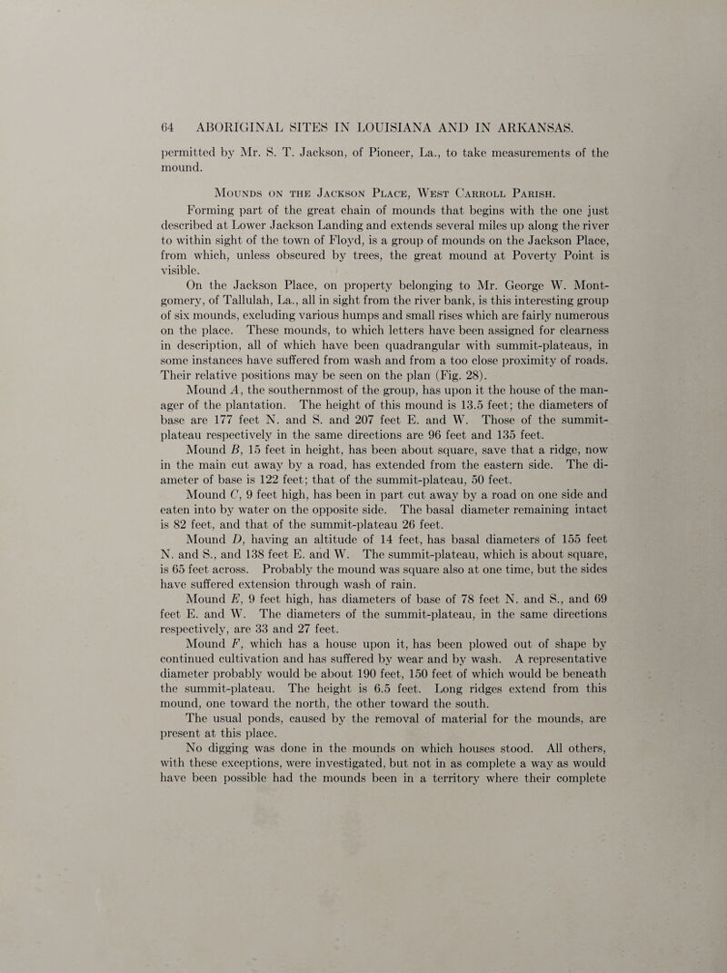 permitted by Mr. S. T. Jackson, of Pioneer, La., to take measurements of the mound. Mounds on the Jackson Place, West Carroll Parish. Forming part of the great chain of mounds that begins with the one just described at Lower Jackson Landing and extends several miles up along the river to within sight of the town of Floyd, is a group of mounds on the Jackson Place, from which, unless obscured by trees, the great mound at Poverty Point is visible. On the Jackson Place, on property belonging to Mr. George W. Mont¬ gomery, of Tallulah, La., all in sight from the river bank, is this interesting group of six mounds, excluding various humps and small rises which are fairly numerous on the place. These mounds, to which letters have been assigned for clearness in description, all of which have been quadrangular with summit-plateaus, in some instances have suffered from wash and from a too close proximity of roads. Their relative positions may be seen on the plan (Fig. 28). Mound A, the southernmost of the group, has upon it the house of the man¬ ager of the plantation. The height of this mound is 13.5 feet; the diameters of base are 177 feet N. and S. and 207 feet E. and W. Those of the summit- plateau respectively in the same directions are 96 feet and 135 feet. Mound B, 15 feet in height, has been about square, save that a ridge, now in the main cut away by a road, has extended from the eastern side. The di¬ ameter of base is 122 feet; that of the summit-plateau, 50 feet. Mound C, 9 feet high, has been in part cut away by a road on one side and eaten into by water on the opposite side. The basal diameter remaining intact is 82 feet, and that of the summit-plateau 26 feet. Mound D, having an altitude of 14 feet, has basal diameters of 155 feet N. and S., and 138 feet E. and W. The summit-plateau, which is about square, is 65 feet across. Probably the mound was square also at one time, but the sides have suffered extension through wash of rain. Mound E, 9 feet high, has diameters of base of 78 feet N. and S., and 69 feet E. and W. The diameters of the summit-plateau, in the same directions respectively, are 33 and 27 feet. Mound F, which has a house upon it, has been plowed out of shape by continued cultivation and has suffered by wear and by wash. A representative diameter probably would be about 190 feet, 150 feet of which would be beneath the summit-plateau. The height is 6.5 feet. Long ridges extend from this mound, one toward the north, the other toward the south. The usual ponds, caused by the removal of material for the mounds, are present at this place. No digging was done in the mounds on which houses stood. All others, with these exceptions, were investigated, but not in as complete a way as would have been possible had the mounds been in a territory where their complete