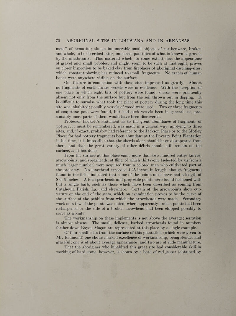 mets” of hematite; almost innumerable small objects of earthenware, broken and whole, to be described later; immense quantities of what is known as gravel, by the inhabitants. This material which, to some extent, has the appearance of gravel and small pebbles, and might seem to be such at first sight, proves on closer inspection to be baked clay from fireplaces of aboriginal dwelling-sites, which constant plowing has reduced to small fragments. No traces of human bones were anywhere visible on the surface. One feature in connection with these sites impressed us greatly. Almost no fragments of earthenware vessels were in evidence. With the exception of one place in which eight bits of pottery were found, sherds were practically absent not only from the surface but from the soil thrown out in digging. It is difficult to surmise what took the place of pottery during the long time this site was inhabited; possibly vessels of wood were used. Two or three fragments of soapstone pots were found, but had such vessels been in general use, pre¬ sumably more parts of them would have been discovered. Professor Lockett’s statement as to the great abundance of fragments of pottery, it must be remembered, was made in a general way, applying to three sites, and, if exact, probably had reference to the Jackson Place or to the Motley Place; for had pottery fragments been abundant at the Poverty Point Plantation in his time, it is impossible that the sherds alone should have disappeared from there, and that the great variety of other debris should still remain on the surface, as it has done. From the surface at this place came more than two hundred entire knives, arrowpoints, and spearheads, of flint, of which thirty-one (selected by us from a much larger number) were acquired from a colored man who cultivated part of the property. No lancehead exceeded 4.25 inches in length, though fragments found in the fields indicated that some of the points must have had a length of 8 or 9 inches. A few spearheads and projectile points were found fashioned with but a single barb, such as those which have been described as coming from Catahoula Parish, La., and elsewhere. Certain of the arrowpoints show cur¬ vature on the end of the stem, which on examination proves to be the curve of the surface of the pebbles from which the arrowheads were made. Secondary work on a few of the points was noted, where apparently broken points had been resharpened or the side of a broken arrowhead had been chipped possibly to serve as a knife. The workmanship on these implements is not above the average; serration is almost absent. The small, delicate, barbed arrowheads found in numbers farther down Bayou Ma^on are represented at this place by a single example. Of four small celts from the surface of this plantation (which were given to Mr. Redmond) one shows marked excellence of workmanship, being slender and graceful; one is of about average appearance; and two are of rude manufacture. That the aborigines who inhabited this great site had considerable skill in working of hard stone, however, is shown by a bead of red jasper (obtained by