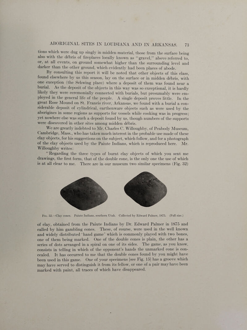 t.ions which were dug up singly in midden material, those from the surface being also with the debris of fireplaces locally known as “gravel,” above referred to, or, at all events, on ground somewhat higher than the surrounding level and darker than the other ground, which evidently had been places of abode. By consulting this report it will be noted that other objects of this class, found elsewhere by us this season, lay on the surface or in midden debris, with one exception (the Schwing place) where a deposit of them was found near a burial. As the deposit of the objects in this way was so exceptional, it is hardly likely they were ceremonially connected with burials, but presumably were em¬ ployed in the general life of the people. A single deposit proves little. In the great, Rose Mound on St. Francis river, Arkansas, we found with a burial a con¬ siderable deposit of cylindrical, earthenware objects such as were used by the aborigines in some regions as supports for vessels while cooking was in progress; yet nowhere else was such a deposit found by us, though numbers of the supports were discovered in other sites among midden debris. We are greatly indebted to Mr. Charles C. Willoughby, of Peabody Museum, Cambridge, Mass., who has taken much interest in the probable use made of these clay objects, for his suggestions on the subject, which follow, and for a photograph of the clay objects used by the Paiute Indians, which is reproduced here. Mr. Willoughby writes: “Regarding the three types of burnt clay objects of which you sent me drawings, the first form, that of the double cone, is the only one the use of which is at all clear to me. There are in our museum two similar specimens (Fig. 32) Fig. 32.—Clay cones. Paiute Indians, southern Utah. Collected by Edward Palmer, 1875. (Full size.) of clay, obtained from the Paiute Indians by Dr. Edward Palmer in 1875 and called by him gambling cones. These, of course, were used in the well known and widely distributed ‘ hand game ’ which is commonly played with two bones, one of them being marked. One of the double cones is plain, the other has a series of dots arranged in a spiral on one of its sides. The game, as you know, consists in telling in which of the opponent’s hands the unmarked cone is con¬ cealed. It has occurred to me that the double cones found by you might have been used in this game. One of your specimens [see Fig. 15] has a groove which may have served to distinguish it from its fellow, or one of a pair may have been marked with paint, all traces of which have disappeared.