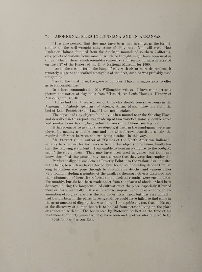 “It is also possible that they may have been used in slings, as the form is similar to the well-wrought sling stone of Polynesia. You will recall that Professor Holmes obtained from the Stockton mounds of southern California, clay pellets of various forms some of which he thought might have been used in slings. One of these, which resembles somewhat your second form, is illustrated on plate 27 of the Report of the U. S. National Museum for 1900. “As to the second form, the lump of clay with six or more depressions, it remotely suggests the worked astragalus of the deer, such as was probably used for gaming. “As to the third form, the grooved cylinder, I have no suggestions to offer as to its possible use.” In a later communication Mr. Willoughby writes: “I have come across a picture and notice of clay balls from Missouri; see Louis Houck’s ‘History of Missouri,’ pp. 45, 46. “I also find that there are two or three clay double cones like yours in the Museum of Peabody Academy of Science, Salem, Mass. They are from the bed of Lake Pontchartrain, La., if I am not mistaken.” The deposit of clay objects found by us in a mound near the Schwing Place, and described in this report, was made up of two varieties, namely, double cones and similar forms having longitudinal furrows in addition (see Fig. 2). It has occurred to us that, these objects, if used in the hand-game, were em¬ ployed by making a double cone and one with furrows constitute a pair, the required difference between the two being attained in this way. Mr. Stewart Culin, author of “Games of the North American Indians,”1 in reply to a request for his views as to the clay objects in question, kindly has sent the following statement: “I am unable to form an opinion as to the probable use of the clay objects. They may have been used in games, but from any knowledge of existing games I have no assurance that they were thus employed.” Persistent digging was done at Poverty Point into the various dwelling sites in the fields, to which we have referred, but though soil indicating deposit through long habitation was gone through to considerable depths, and various relics were found, including a number of the small, earthenware objects described and the “plummet” of hematite referred to, no skeletal remains were encountered. Presumably, burials had been made apart from the places of abode or had been destroyed during the long-continued cultivation of the place, especially if buried more or less superficially. It was, of course, impossible to make a thorough ex¬ amination of so great a site as the one under description, but it is very unlikely, had burials been in the places investigated, we could have failed to find some in the great amount of digging that was done. It is significant, too, that no history of the discovery of human bones is to be had from persons living on the place or connected with it. The bones seen by Professor Lockett at the time of his visit more than forty years ago, may have been on the other sites referred to by 1 24th An. Itep. Bur. Am. Ethn.