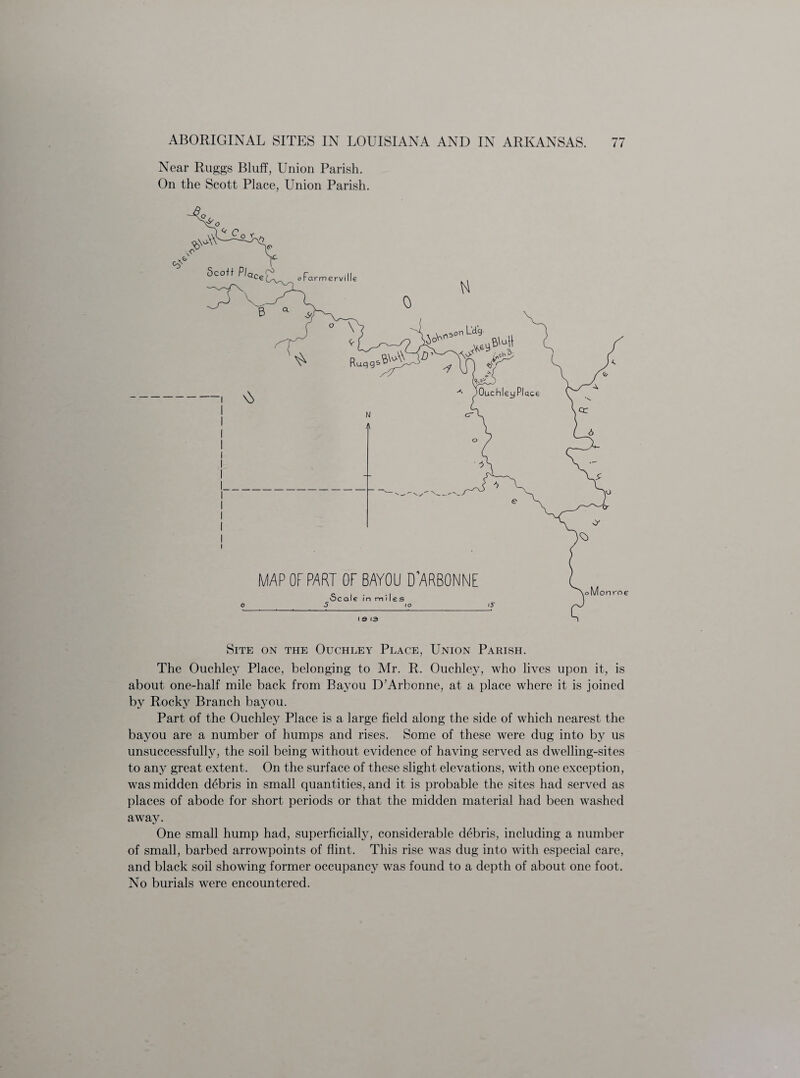 Near Ruggs Bluff, Union Parish. On the Scott Place, Union Parish. Site on the Ouchley Place, Union Parish. The Ouchley Place, belonging to Air. R. Ouchley, who lives upon it, is about one-half mile back from Bayou D’Arbonne, at a place where it is joined by Rocky Branch bayou. Part of the Ouchley Place is a large field along the side of which nearest the bayou are a number of humps and rises. Some of these were dug into by us unsuccessfully, the soil being without evidence of having served as dwelling-sites to any great extent. On the surface of these slight elevations, with one exception, was midden debris in small quantities, and it is probable the sites had served as places of abode for short periods or that the midden material had been washed away. One small hump had, superficial^, considerable debris, including a number of small, barbed arrowpoints of flint. This rise was dug into with especial care, and black soil showing former occupancy was found to a depth of about one foot. No burials were encountered.