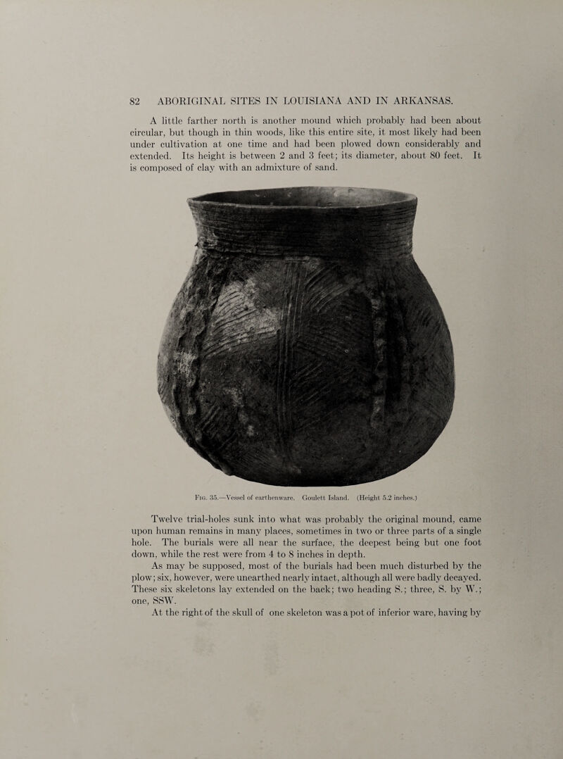 A little farther north is another mound which probably had been about circular, but though in thin woods, like this entire site, it most likely had been under cultivation at one time and had been plowed down considerably and extended. Its height is between 2 and 3 feet; its diameter, about 80 feet. It is composed of clay with an admixture of sand. Fig. 35.—Vessel of earthenware. Goulett Island. (Height 5.2 inches.) Twelve trial-holes sunk into what was probably the original mound, came upon human remains in many places, sometimes in two or three parts of a single hole. The burials were all near the surface, the deepest being but one foot down, while the rest were from 4 to 8 inches in depth. As may be supposed, most of the burials had been much disturbed by the plow; six, however, were unearthed nearly intact, although all were badly decayed. These six skeletons lay extended on the back; two heading S.; three, S. by W.; one, SSW. At the right of the skull of one skeleton was a pot of inferior ware, having by