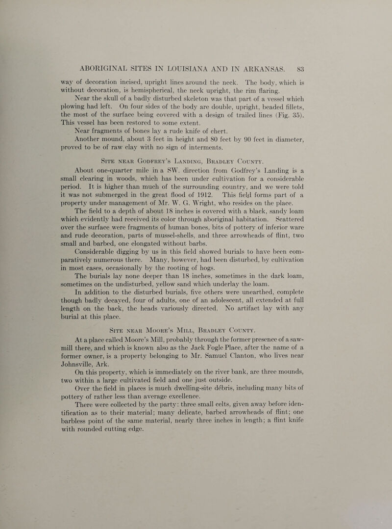 way of decoration incised, upright lines around the neck. The body, which is without decoration, is hemispherical, the neck upright, the rim flaring. Near the skull of a badly disturbed skeleton was that part of a vessel which plowing had left. On four sides of the body are double, upright, beaded fillets, the most of the surface being covered with a design of trailed lines (Fig. 35). This vessel has been restored to some extent. Near fragments of bones lay a rude knife of chert. Another mound, about 3 feet in height and 80 feet by 90 feet, in diameter, proved to be of raw clay with no sign of interments. Site near Godfrey’s Landing, Bradley County. About one-quarter mile in a SW. direction from Godfrey’s Landing is a small clearing in woods, which has been under cultivation for a considerable period. It is higher than much of the surrounding country, and we were told it was not submerged in the great flood of 1912. This field forms part of a property under management of Air. W. G. Wright, who resides on the place. The field to a depth of about 18 inches is covered with a black, sandy loam which evidently had received its color through aboriginal habitation. Scattered over the surface were fragments of human bones, bits of pottery of inferior ware and rude decoration, parts of mussel-shells, and three arrowheads of flint, two small and barbed, one elongated without barbs. Considerable digging by us in this field showed burials to have been com¬ paratively numerous there. Many, however, had been disturbed, by cultivation in most cases, occasionally by the rooting of hogs. The burials lay none deeper than 18 inches, sometimes in the dark loam, sometimes on the undisturbed, yellow sand which underlay the loam. In addition to the disturbed burials, five others were unearthed, complete though badly decayed, four of adults, one of an adolescent, all extended at full length on the back, the heads variously directed. No artifact lay with any burial at this place. Site near AIoore’s Mill, Bradley County. At a place called Moore’s Mill, probably through the former presence of a saw¬ mill there, and which is known also as the Jack Fogle Place, after the name of a former owner, is a property belonging to Air. Samuel Clanton, who lives near Johnsville, Ark. On this property, which is immediately on the river bank, are three mounds, two within a large cultivated field and one just outside. Over the field in places is much dwelling-site debris, including many bits of pottery of rather less than average excellence. There were collected by the party: three small celts, given away before iden¬ tification as to their material; many delicate, barbed arrowheads of flint; one barbless point of the same material, nearly three inches in length; a flint knife with rounded cutting edge.