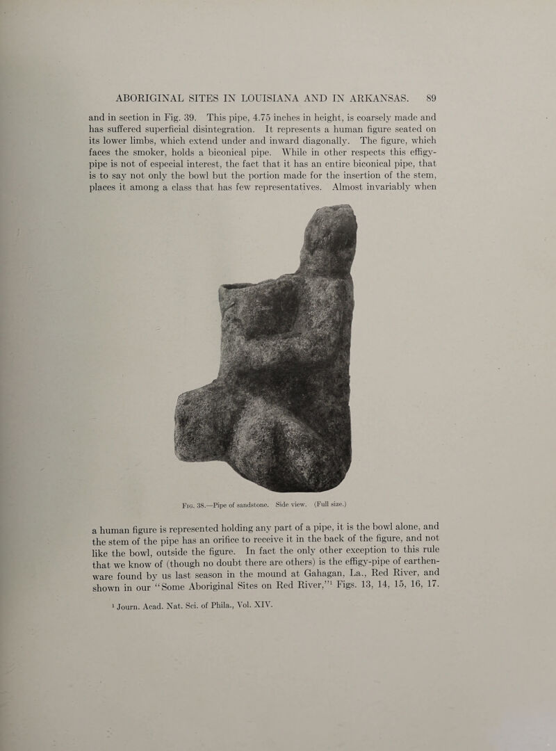 and in section in Fig. 39. This pipe, 4.75 inches in height, is coarsely made and has suffered superficial disintegration. It represents a human figure seated on its lower limbs, which extend under and inward diagonally. The figure, which faces the smoker, holds a biconical pipe. While in other respects this effigy- pipe is not of especial interest, the fact that it has an entire biconical pipe, that is to sa}^ not only the bowl but the portion made for the insertion of the stem, places it among a class that has few representatives. Almost invariably when Fig. 38.—Pipe of sandstone. Side view. (Full size.) a human figure is represented holding any part of a pipe, it is the bowl alone, and the stem of the pipe has an orifice to receive it in the back of the figure, and not like the bowl, outside the figure. In fact the only other exception to this rule that we know of (though no doubt there are others) is the effigy-pipe of earthen¬ ware found by us last season in the mound at Gahagan, La., Red River, and shown in our “Some Aboriginal Sites on Red River,”1 Figs. 13, 14, 15, 16, 17.