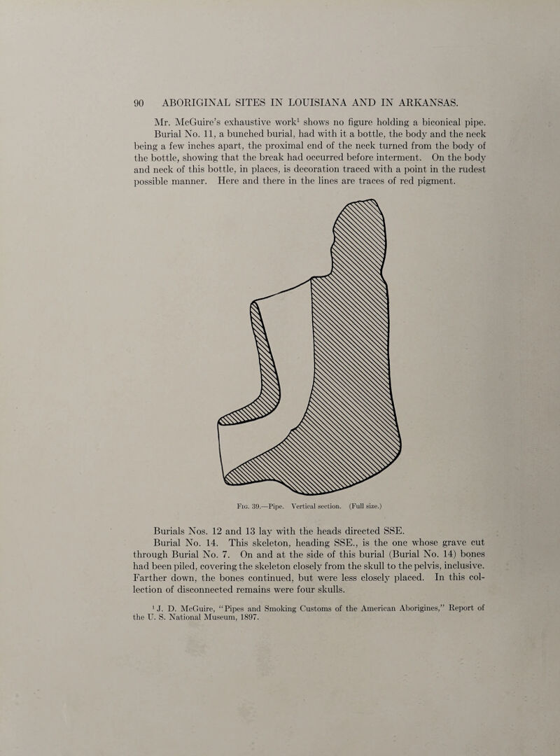 Mr. McGuire’s exhaustive work1 shows no figure holding a biconical pipe. Burial No. 11, a bunched burial, had with it a bottle, the body and the neck being a few inches apart, the proximal end of the neck turned from the body of the bottle, showing that the break had occurred before interment. On the body and neck of this bottle, in places, is decoration traced with a point in the rudest possible manner. Here and there in the lines are traces of red pigment. Fig. 39.—Pipe. Vertical section. (Full size.) Burials Nos. 12 and 13 lay with the heads directed SSE. Burial No. 14. This skeleton, heading SSE., is the one whose grave cut through Burial No. 7. On and at the side of this burial (Burial No. 14) bones had been piled, covering the skeleton closely from the skull to the pelvis, inclusive. Farther down, the bones continued, but were less closely placed. In this col¬ lection of disconnected remains were four skulls. 1 J. D. McGuire, “Pipes and Smoking Customs of the American Aborigines,” Report of the U. S. National Museum, 1897.