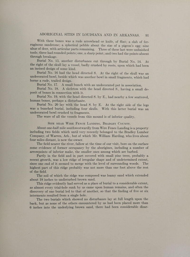 With these bones was a rude arrowhead or knife, of flint; a slab of fer¬ ruginous sandstone, a spherical pebble about the size of a pigeon’s egg; nine ulnae of deer, with articular parts remaining. Three of these last were unfinished tools, three had rounded points; one, a sharp point; and two had the points absent through breakage. Burial No. 15, another disturbance cut through by Burial No. 14. At the right of the skull lay a vessel, badly crushed by roots, upon which had been an incised design of some kind. Burial No. 16 had the head directed S. At the right of the skull was an undecorated bowl, beside which was another bowl in small fragments, which had borne a rude, trailed design. Burial No. 17. A small bunch with an undecorated pot in association. Burial No. 18. A skeleton with the head directed S., having a small de¬ posit of bones in connection with it. Burial No. 19, with the head directed S. by E., had nearby a few scattered, human bones, perhaps a disturbance. Burial No. 20 lay with the head S. by E. At the right side of the legs was a bunched burial, including four skulls. With this latter burial was an undecorated bowl crushed to fragments. The ware of all the vessels from this mound is of inferior quality. Site near Wire Fence Landing, Bradley County. About one-half mile southwestwardly from Wire Fence Landing is a property including two fields which until very recently belonged to the Bradley Lumber Company, of Warren, Ark., but of which Mr. William Harding, who lives about four miles distant, is now the owner. The field nearer the river, fallow at the time of our visit, bore on the surface some evidence of former occupancy by the aborigines, including a number of arrowpoints of inferior make, the smaller ones among which are barbed. Partly in the field and in part covered with small pine trees, probably a recent growth, was a low ridge of irregular shape and of undetermined extent, since one end of it seemed to merge with the level of surrounding woods. The highest part of this ridge probably was not more than one foot above the rest of the field. The soil of which the ridge was composed was loamy sand which extended about 18 inches to undisturbed brown sand. This ridge evidently had served as a place of burial to a considerable extent, as almost every trial-hole sunk by us came upon human remains, and often the discovery of one burial led to that of another, so that the finding of five or six interments resulted from a single hole. The two burials which showed no disturbance lay at full length upon the back, but as none of the others encountered by us had been placed more than 6 inches into the underlying brown sand, there had been considerable disar-
